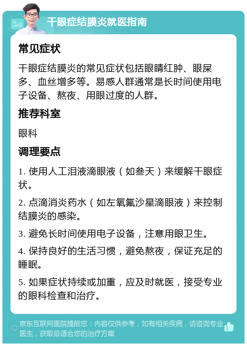 干眼症结膜炎就医指南 常见症状 干眼症结膜炎的常见症状包括眼睛红肿、眼屎多、血丝增多等。易感人群通常是长时间使用电子设备、熬夜、用眼过度的人群。 推荐科室 眼科 调理要点 1. 使用人工泪液滴眼液（如叁天）来缓解干眼症状。 2. 点滴消炎药水（如左氧氟沙星滴眼液）来控制结膜炎的感染。 3. 避免长时间使用电子设备，注意用眼卫生。 4. 保持良好的生活习惯，避免熬夜，保证充足的睡眠。 5. 如果症状持续或加重，应及时就医，接受专业的眼科检查和治疗。