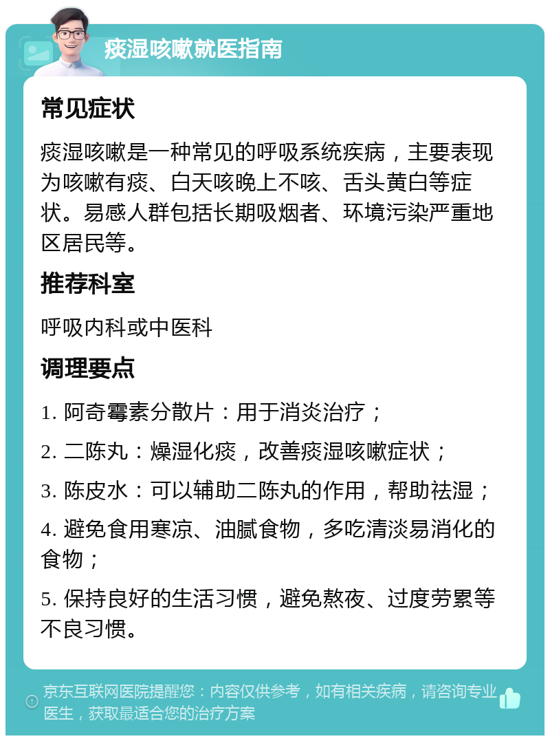 痰湿咳嗽就医指南 常见症状 痰湿咳嗽是一种常见的呼吸系统疾病，主要表现为咳嗽有痰、白天咳晚上不咳、舌头黄白等症状。易感人群包括长期吸烟者、环境污染严重地区居民等。 推荐科室 呼吸内科或中医科 调理要点 1. 阿奇霉素分散片：用于消炎治疗； 2. 二陈丸：燥湿化痰，改善痰湿咳嗽症状； 3. 陈皮水：可以辅助二陈丸的作用，帮助祛湿； 4. 避免食用寒凉、油腻食物，多吃清淡易消化的食物； 5. 保持良好的生活习惯，避免熬夜、过度劳累等不良习惯。