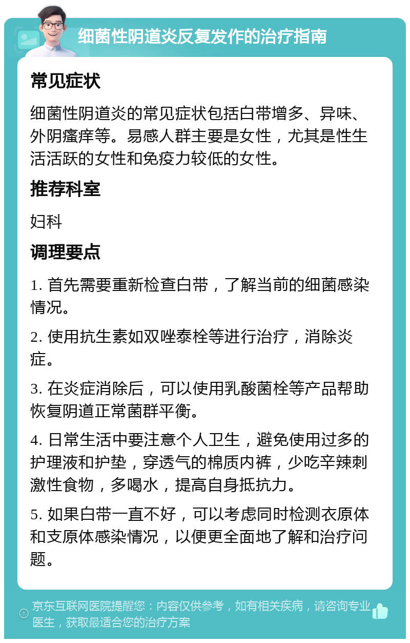 细菌性阴道炎反复发作的治疗指南 常见症状 细菌性阴道炎的常见症状包括白带增多、异味、外阴瘙痒等。易感人群主要是女性，尤其是性生活活跃的女性和免疫力较低的女性。 推荐科室 妇科 调理要点 1. 首先需要重新检查白带，了解当前的细菌感染情况。 2. 使用抗生素如双唑泰栓等进行治疗，消除炎症。 3. 在炎症消除后，可以使用乳酸菌栓等产品帮助恢复阴道正常菌群平衡。 4. 日常生活中要注意个人卫生，避免使用过多的护理液和护垫，穿透气的棉质内裤，少吃辛辣刺激性食物，多喝水，提高自身抵抗力。 5. 如果白带一直不好，可以考虑同时检测衣原体和支原体感染情况，以便更全面地了解和治疗问题。