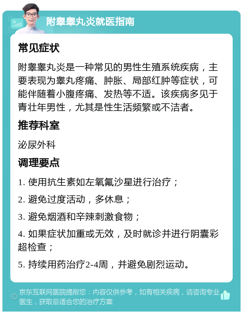 附睾睾丸炎就医指南 常见症状 附睾睾丸炎是一种常见的男性生殖系统疾病，主要表现为睾丸疼痛、肿胀、局部红肿等症状，可能伴随着小腹疼痛、发热等不适。该疾病多见于青壮年男性，尤其是性生活频繁或不洁者。 推荐科室 泌尿外科 调理要点 1. 使用抗生素如左氧氟沙星进行治疗； 2. 避免过度活动，多休息； 3. 避免烟酒和辛辣刺激食物； 4. 如果症状加重或无效，及时就诊并进行阴囊彩超检查； 5. 持续用药治疗2-4周，并避免剧烈运动。