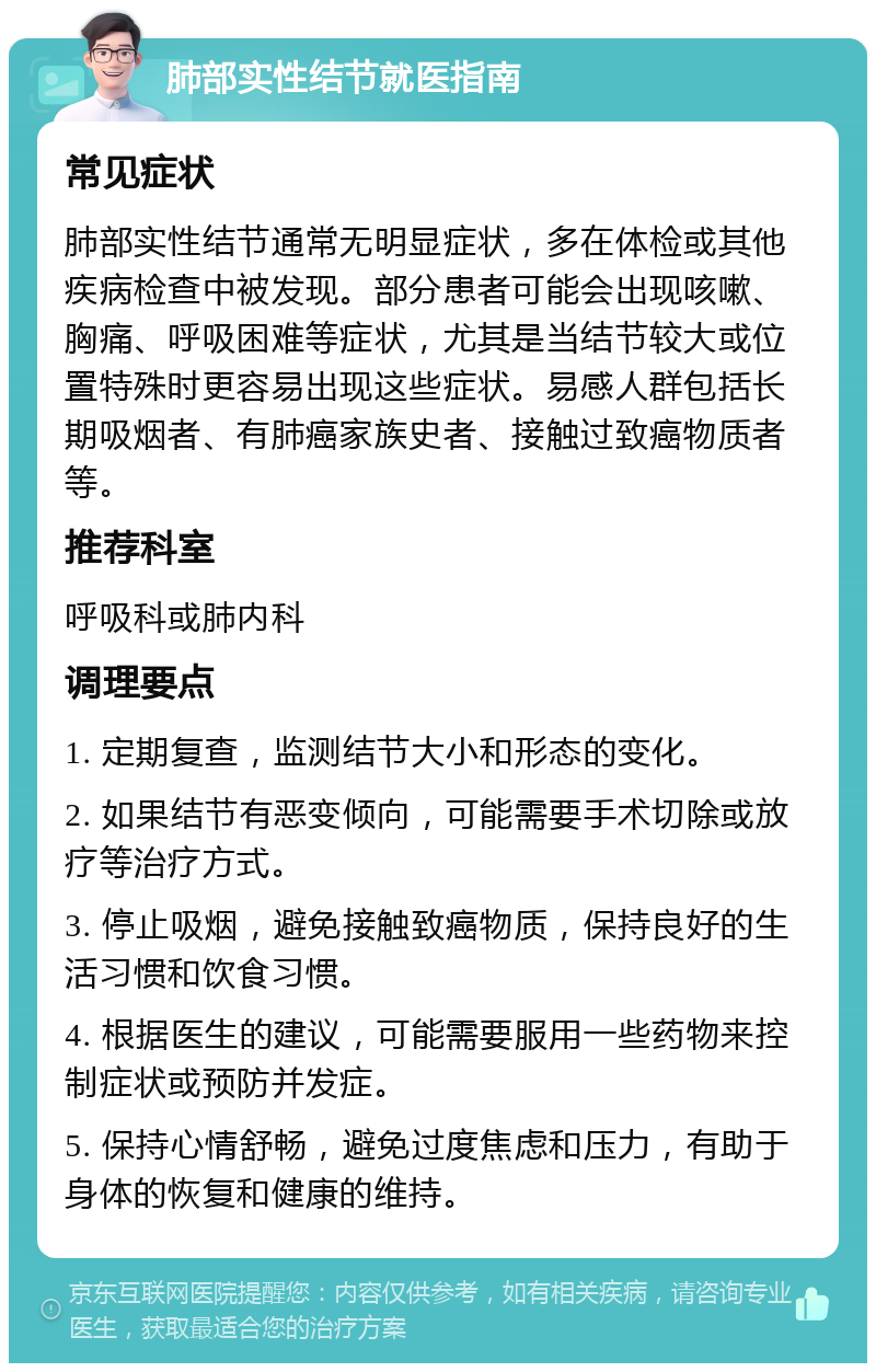 肺部实性结节就医指南 常见症状 肺部实性结节通常无明显症状，多在体检或其他疾病检查中被发现。部分患者可能会出现咳嗽、胸痛、呼吸困难等症状，尤其是当结节较大或位置特殊时更容易出现这些症状。易感人群包括长期吸烟者、有肺癌家族史者、接触过致癌物质者等。 推荐科室 呼吸科或肺内科 调理要点 1. 定期复查，监测结节大小和形态的变化。 2. 如果结节有恶变倾向，可能需要手术切除或放疗等治疗方式。 3. 停止吸烟，避免接触致癌物质，保持良好的生活习惯和饮食习惯。 4. 根据医生的建议，可能需要服用一些药物来控制症状或预防并发症。 5. 保持心情舒畅，避免过度焦虑和压力，有助于身体的恢复和健康的维持。