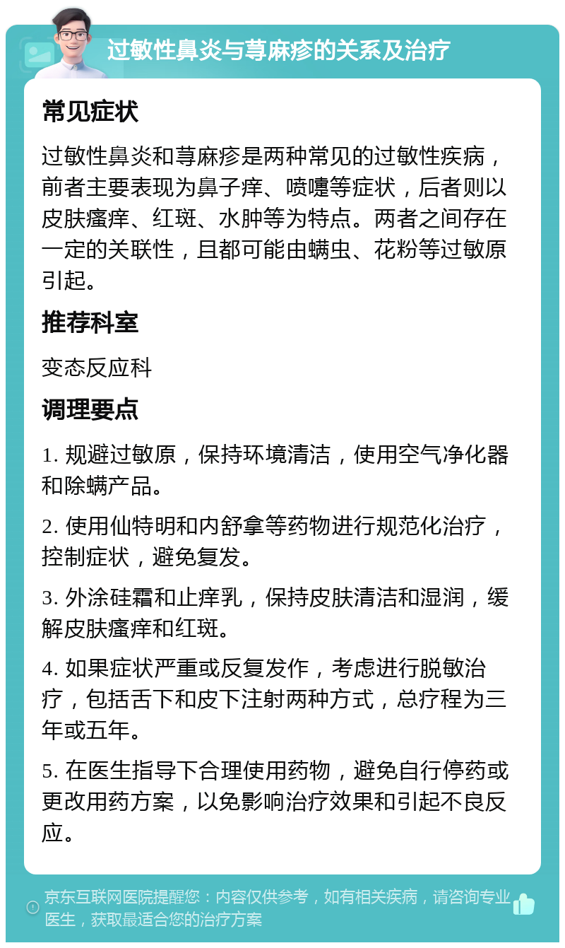 过敏性鼻炎与荨麻疹的关系及治疗 常见症状 过敏性鼻炎和荨麻疹是两种常见的过敏性疾病，前者主要表现为鼻子痒、喷嚏等症状，后者则以皮肤瘙痒、红斑、水肿等为特点。两者之间存在一定的关联性，且都可能由螨虫、花粉等过敏原引起。 推荐科室 变态反应科 调理要点 1. 规避过敏原，保持环境清洁，使用空气净化器和除螨产品。 2. 使用仙特明和内舒拿等药物进行规范化治疗，控制症状，避免复发。 3. 外涂硅霜和止痒乳，保持皮肤清洁和湿润，缓解皮肤瘙痒和红斑。 4. 如果症状严重或反复发作，考虑进行脱敏治疗，包括舌下和皮下注射两种方式，总疗程为三年或五年。 5. 在医生指导下合理使用药物，避免自行停药或更改用药方案，以免影响治疗效果和引起不良反应。