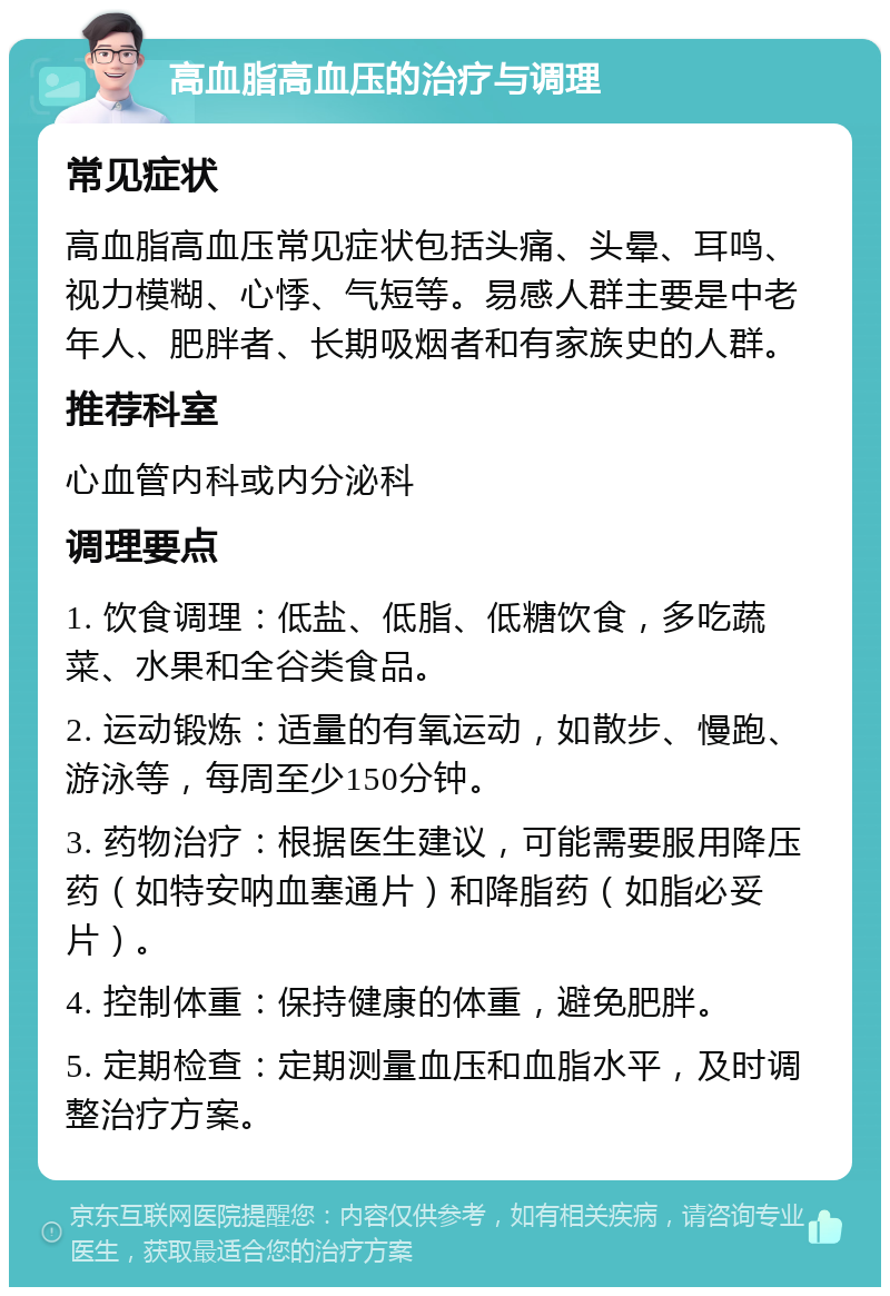 高血脂高血压的治疗与调理 常见症状 高血脂高血压常见症状包括头痛、头晕、耳鸣、视力模糊、心悸、气短等。易感人群主要是中老年人、肥胖者、长期吸烟者和有家族史的人群。 推荐科室 心血管内科或内分泌科 调理要点 1. 饮食调理：低盐、低脂、低糖饮食，多吃蔬菜、水果和全谷类食品。 2. 运动锻炼：适量的有氧运动，如散步、慢跑、游泳等，每周至少150分钟。 3. 药物治疗：根据医生建议，可能需要服用降压药（如特安呐血塞通片）和降脂药（如脂必妥片）。 4. 控制体重：保持健康的体重，避免肥胖。 5. 定期检查：定期测量血压和血脂水平，及时调整治疗方案。