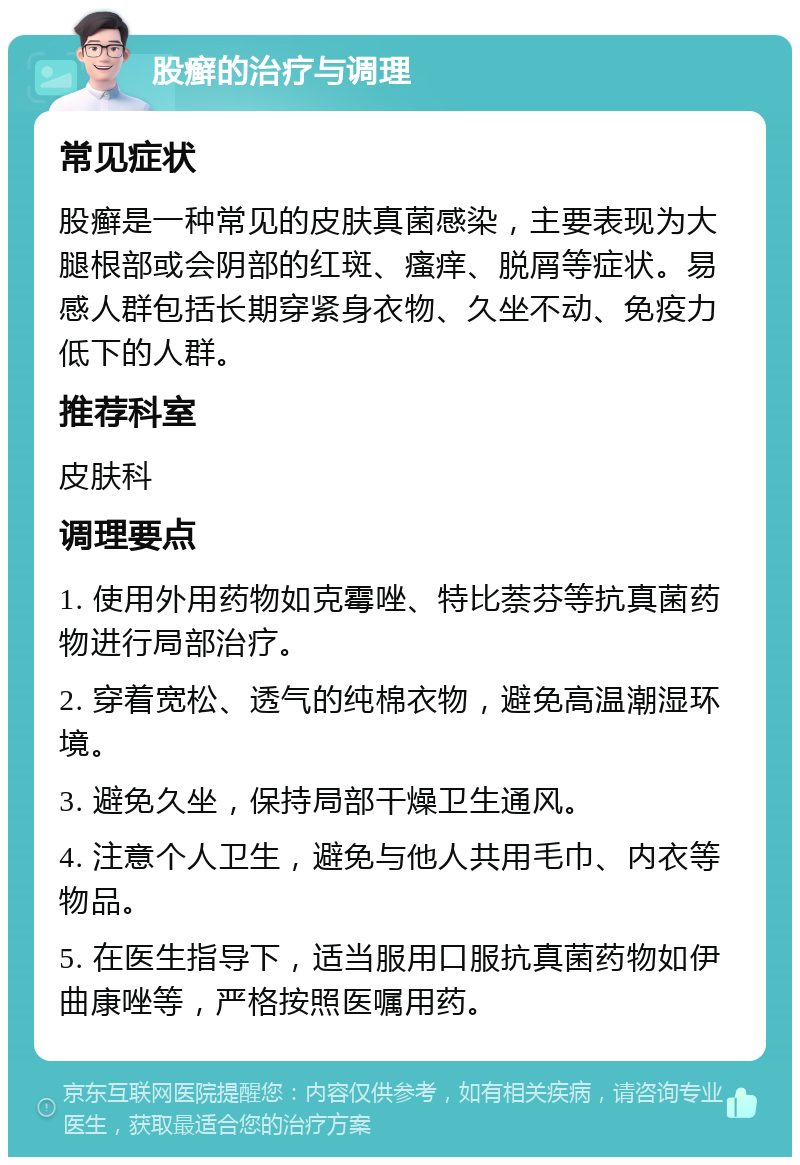 股癣的治疗与调理 常见症状 股癣是一种常见的皮肤真菌感染，主要表现为大腿根部或会阴部的红斑、瘙痒、脱屑等症状。易感人群包括长期穿紧身衣物、久坐不动、免疫力低下的人群。 推荐科室 皮肤科 调理要点 1. 使用外用药物如克霉唑、特比萘芬等抗真菌药物进行局部治疗。 2. 穿着宽松、透气的纯棉衣物，避免高温潮湿环境。 3. 避免久坐，保持局部干燥卫生通风。 4. 注意个人卫生，避免与他人共用毛巾、内衣等物品。 5. 在医生指导下，适当服用口服抗真菌药物如伊曲康唑等，严格按照医嘱用药。