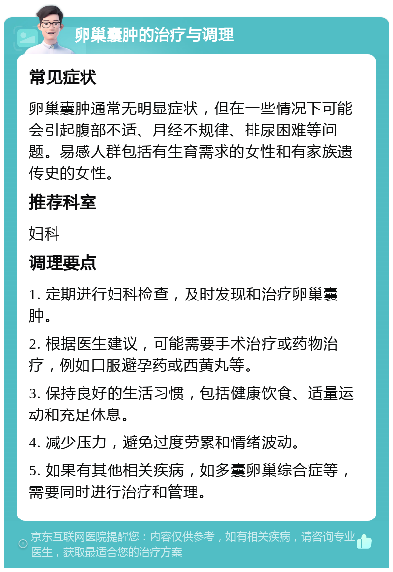 卵巢囊肿的治疗与调理 常见症状 卵巢囊肿通常无明显症状，但在一些情况下可能会引起腹部不适、月经不规律、排尿困难等问题。易感人群包括有生育需求的女性和有家族遗传史的女性。 推荐科室 妇科 调理要点 1. 定期进行妇科检查，及时发现和治疗卵巢囊肿。 2. 根据医生建议，可能需要手术治疗或药物治疗，例如口服避孕药或西黄丸等。 3. 保持良好的生活习惯，包括健康饮食、适量运动和充足休息。 4. 减少压力，避免过度劳累和情绪波动。 5. 如果有其他相关疾病，如多囊卵巢综合症等，需要同时进行治疗和管理。