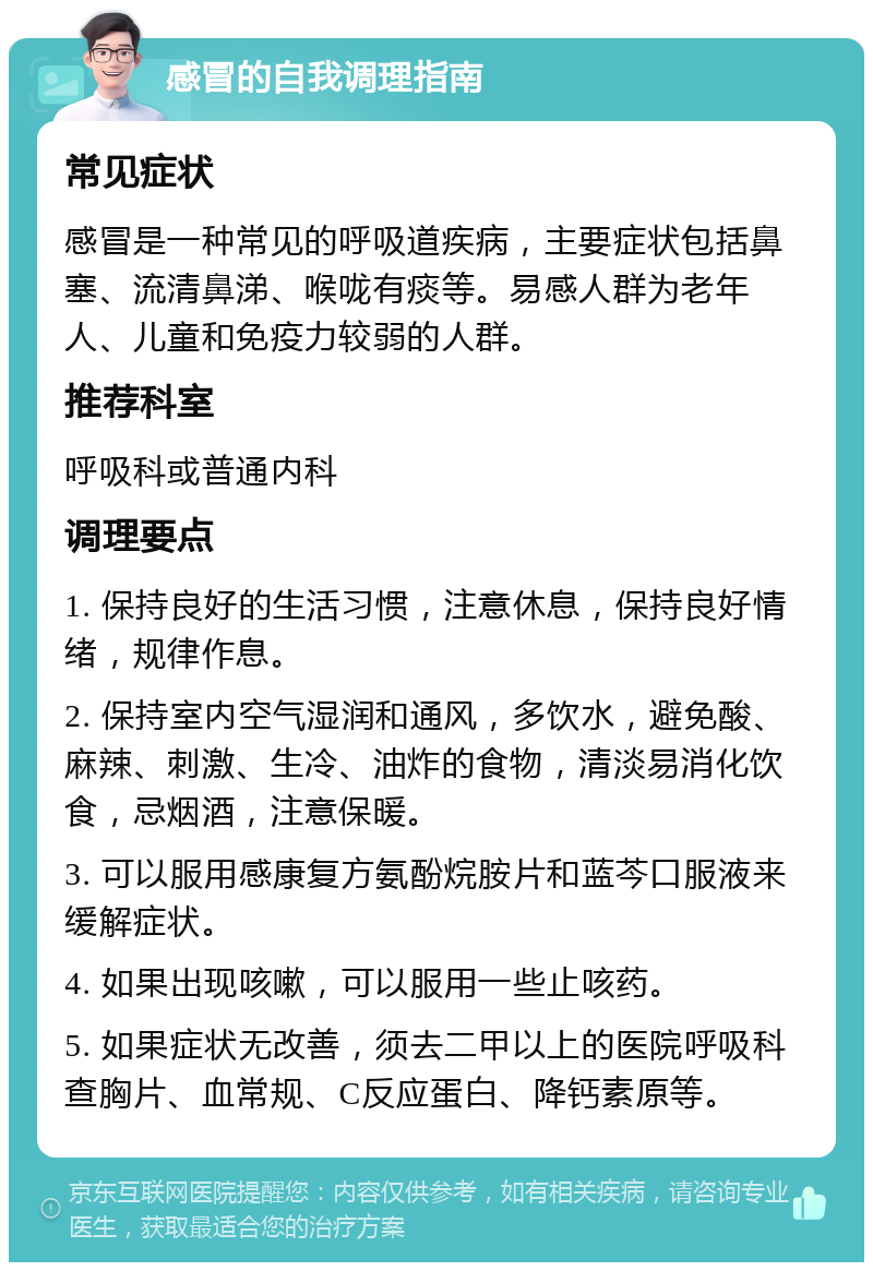 感冒的自我调理指南 常见症状 感冒是一种常见的呼吸道疾病，主要症状包括鼻塞、流清鼻涕、喉咙有痰等。易感人群为老年人、儿童和免疫力较弱的人群。 推荐科室 呼吸科或普通内科 调理要点 1. 保持良好的生活习惯，注意休息，保持良好情绪，规律作息。 2. 保持室内空气湿润和通风，多饮水，避免酸、麻辣、刺激、生冷、油炸的食物，清淡易消化饮食，忌烟酒，注意保暖。 3. 可以服用感康复方氨酚烷胺片和蓝芩口服液来缓解症状。 4. 如果出现咳嗽，可以服用一些止咳药。 5. 如果症状无改善，须去二甲以上的医院呼吸科查胸片、血常规、C反应蛋白、降钙素原等。