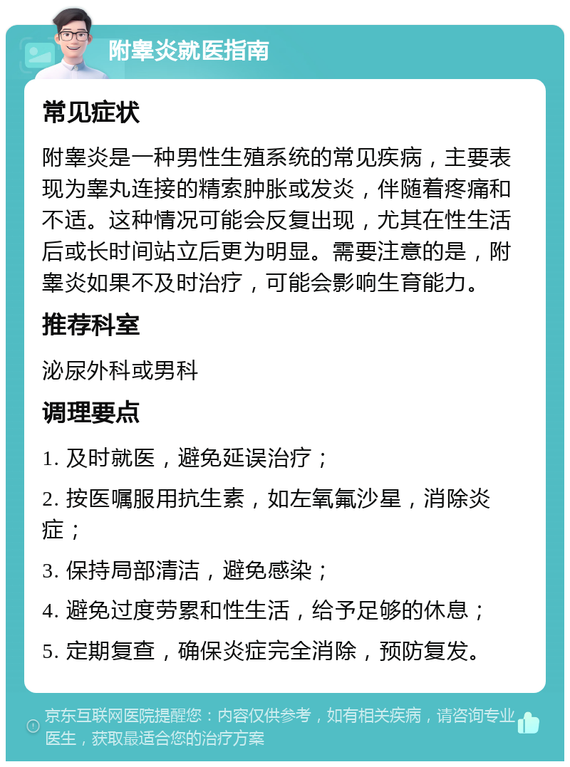 附睾炎就医指南 常见症状 附睾炎是一种男性生殖系统的常见疾病，主要表现为睾丸连接的精索肿胀或发炎，伴随着疼痛和不适。这种情况可能会反复出现，尤其在性生活后或长时间站立后更为明显。需要注意的是，附睾炎如果不及时治疗，可能会影响生育能力。 推荐科室 泌尿外科或男科 调理要点 1. 及时就医，避免延误治疗； 2. 按医嘱服用抗生素，如左氧氟沙星，消除炎症； 3. 保持局部清洁，避免感染； 4. 避免过度劳累和性生活，给予足够的休息； 5. 定期复查，确保炎症完全消除，预防复发。