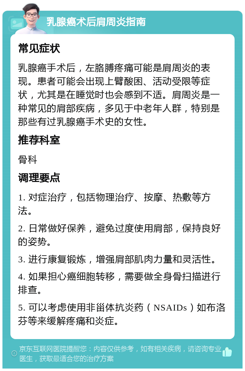 乳腺癌术后肩周炎指南 常见症状 乳腺癌手术后，左胳膊疼痛可能是肩周炎的表现。患者可能会出现上臂酸困、活动受限等症状，尤其是在睡觉时也会感到不适。肩周炎是一种常见的肩部疾病，多见于中老年人群，特别是那些有过乳腺癌手术史的女性。 推荐科室 骨科 调理要点 1. 对症治疗，包括物理治疗、按摩、热敷等方法。 2. 日常做好保养，避免过度使用肩部，保持良好的姿势。 3. 进行康复锻炼，增强肩部肌肉力量和灵活性。 4. 如果担心癌细胞转移，需要做全身骨扫描进行排查。 5. 可以考虑使用非甾体抗炎药（NSAIDs）如布洛芬等来缓解疼痛和炎症。