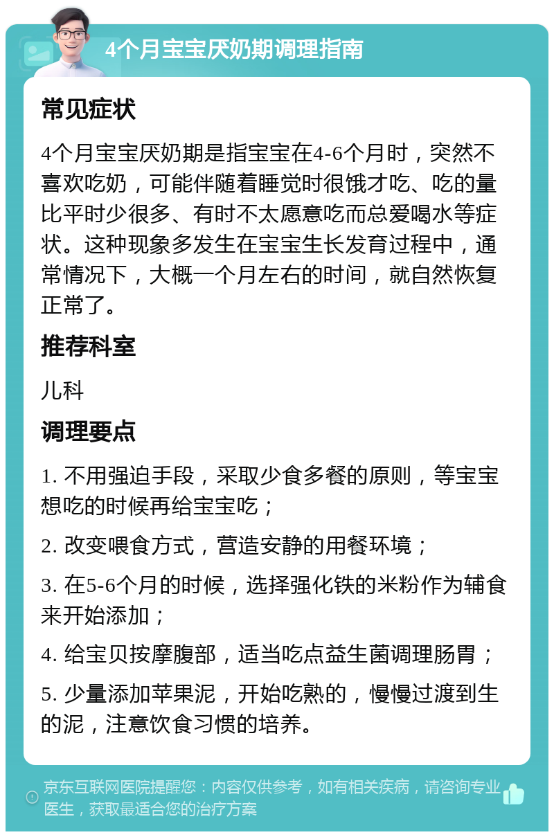 4个月宝宝厌奶期调理指南 常见症状 4个月宝宝厌奶期是指宝宝在4-6个月时，突然不喜欢吃奶，可能伴随着睡觉时很饿才吃、吃的量比平时少很多、有时不太愿意吃而总爱喝水等症状。这种现象多发生在宝宝生长发育过程中，通常情况下，大概一个月左右的时间，就自然恢复正常了。 推荐科室 儿科 调理要点 1. 不用强迫手段，采取少食多餐的原则，等宝宝想吃的时候再给宝宝吃； 2. 改变喂食方式，营造安静的用餐环境； 3. 在5-6个月的时候，选择强化铁的米粉作为辅食来开始添加； 4. 给宝贝按摩腹部，适当吃点益生菌调理肠胃； 5. 少量添加苹果泥，开始吃熟的，慢慢过渡到生的泥，注意饮食习惯的培养。