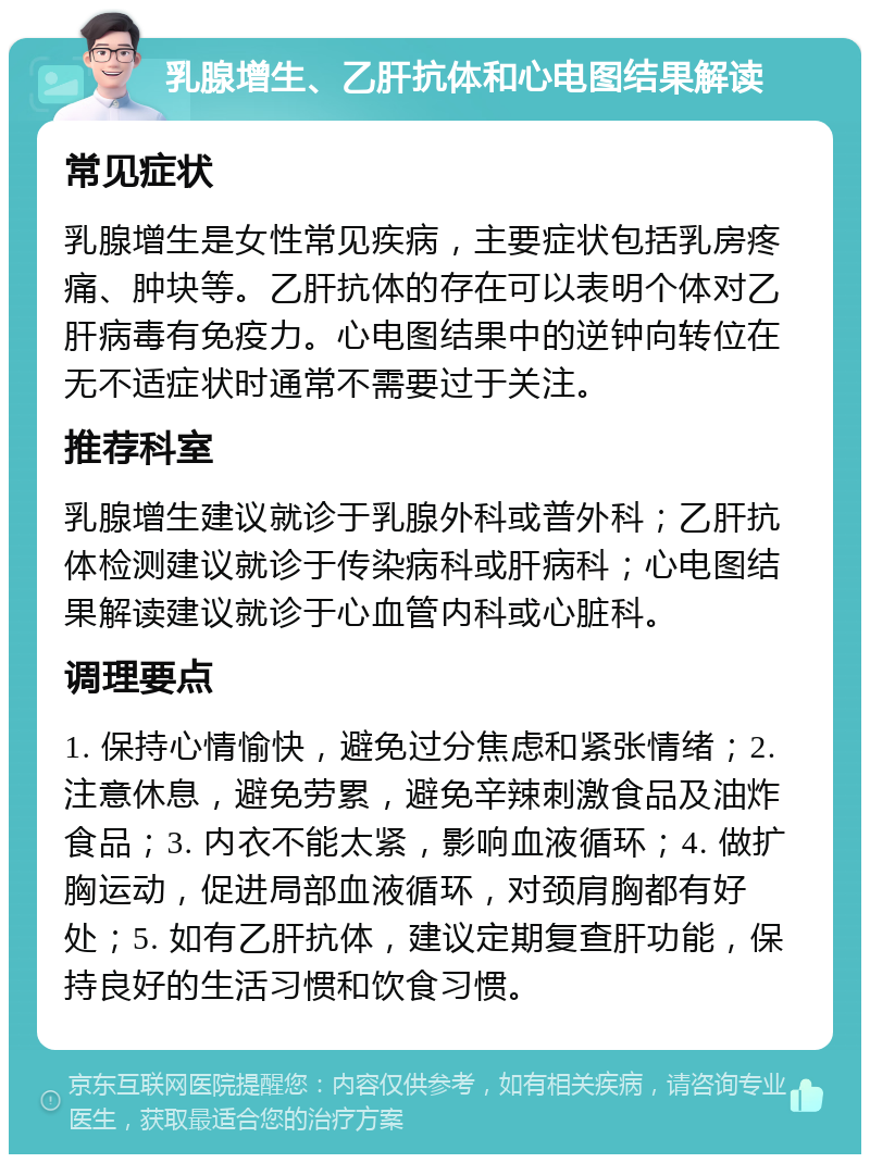 乳腺增生、乙肝抗体和心电图结果解读 常见症状 乳腺增生是女性常见疾病，主要症状包括乳房疼痛、肿块等。乙肝抗体的存在可以表明个体对乙肝病毒有免疫力。心电图结果中的逆钟向转位在无不适症状时通常不需要过于关注。 推荐科室 乳腺增生建议就诊于乳腺外科或普外科；乙肝抗体检测建议就诊于传染病科或肝病科；心电图结果解读建议就诊于心血管内科或心脏科。 调理要点 1. 保持心情愉快，避免过分焦虑和紧张情绪；2. 注意休息，避免劳累，避免辛辣刺激食品及油炸食品；3. 内衣不能太紧，影响血液循环；4. 做扩胸运动，促进局部血液循环，对颈肩胸都有好处；5. 如有乙肝抗体，建议定期复查肝功能，保持良好的生活习惯和饮食习惯。