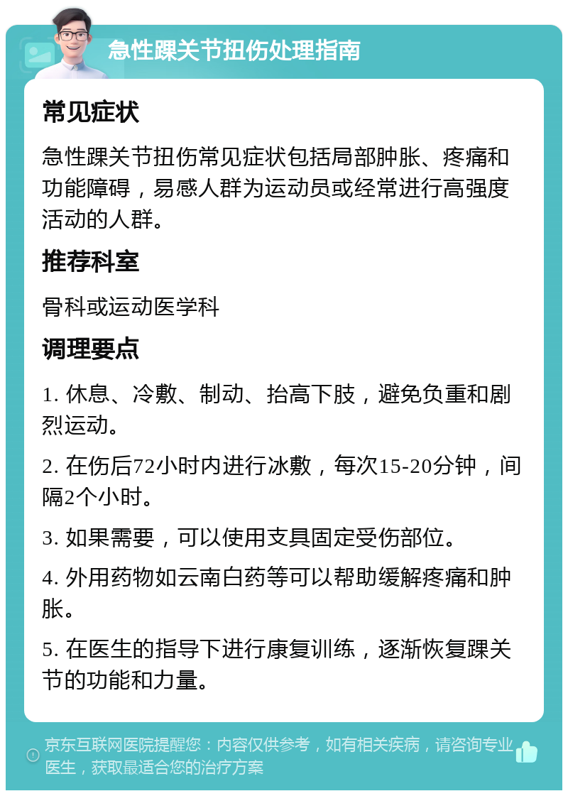 急性踝关节扭伤处理指南 常见症状 急性踝关节扭伤常见症状包括局部肿胀、疼痛和功能障碍，易感人群为运动员或经常进行高强度活动的人群。 推荐科室 骨科或运动医学科 调理要点 1. 休息、冷敷、制动、抬高下肢，避免负重和剧烈运动。 2. 在伤后72小时内进行冰敷，每次15-20分钟，间隔2个小时。 3. 如果需要，可以使用支具固定受伤部位。 4. 外用药物如云南白药等可以帮助缓解疼痛和肿胀。 5. 在医生的指导下进行康复训练，逐渐恢复踝关节的功能和力量。