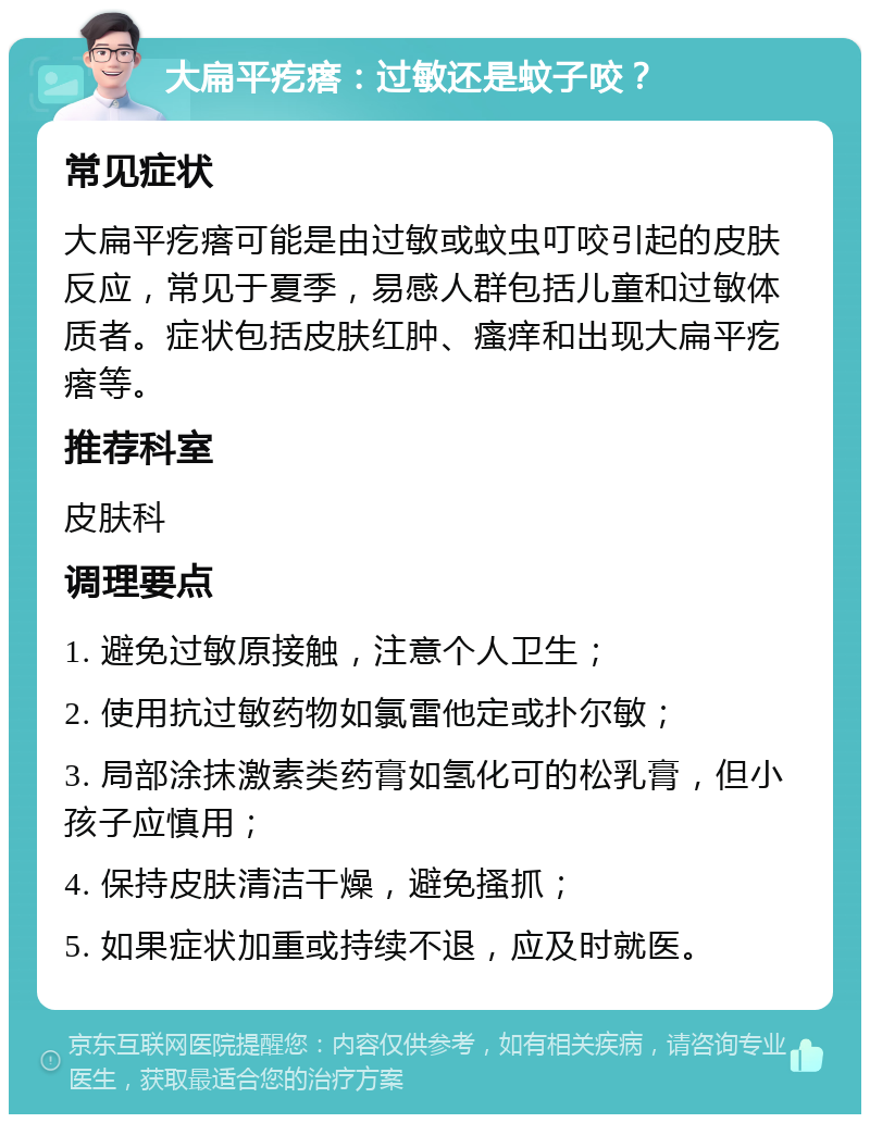 大扁平疙瘩：过敏还是蚊子咬？ 常见症状 大扁平疙瘩可能是由过敏或蚊虫叮咬引起的皮肤反应，常见于夏季，易感人群包括儿童和过敏体质者。症状包括皮肤红肿、瘙痒和出现大扁平疙瘩等。 推荐科室 皮肤科 调理要点 1. 避免过敏原接触，注意个人卫生； 2. 使用抗过敏药物如氯雷他定或扑尔敏； 3. 局部涂抹激素类药膏如氢化可的松乳膏，但小孩子应慎用； 4. 保持皮肤清洁干燥，避免搔抓； 5. 如果症状加重或持续不退，应及时就医。