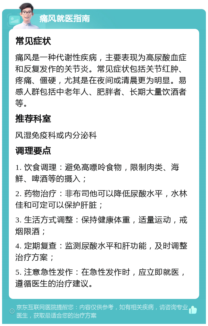 痛风就医指南 常见症状 痛风是一种代谢性疾病，主要表现为高尿酸血症和反复发作的关节炎。常见症状包括关节红肿、疼痛、僵硬，尤其是在夜间或清晨更为明显。易感人群包括中老年人、肥胖者、长期大量饮酒者等。 推荐科室 风湿免疫科或内分泌科 调理要点 1. 饮食调理：避免高嘌呤食物，限制肉类、海鲜、啤酒等的摄入； 2. 药物治疗：非布司他可以降低尿酸水平，水林佳和可定可以保护肝脏； 3. 生活方式调整：保持健康体重，适量运动，戒烟限酒； 4. 定期复查：监测尿酸水平和肝功能，及时调整治疗方案； 5. 注意急性发作：在急性发作时，应立即就医，遵循医生的治疗建议。