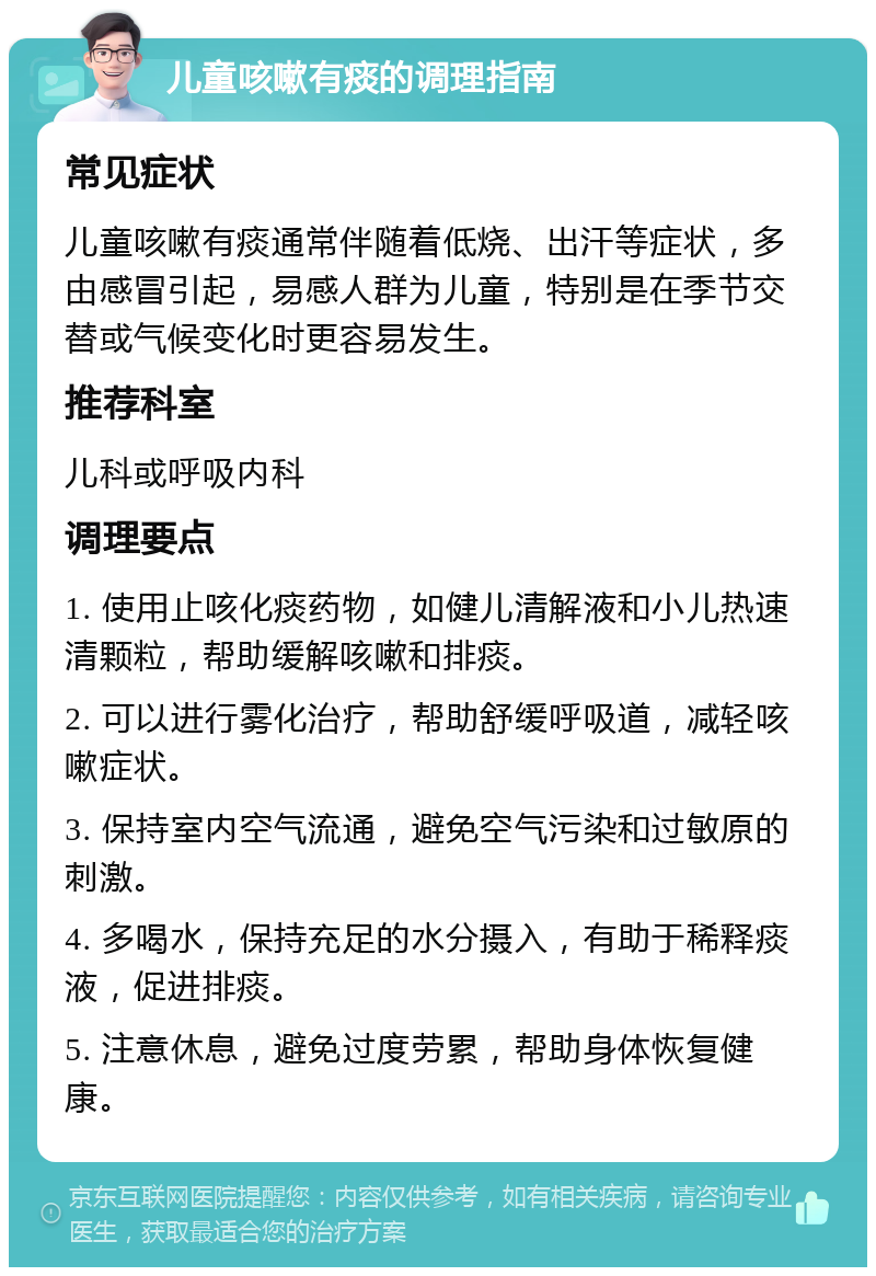 儿童咳嗽有痰的调理指南 常见症状 儿童咳嗽有痰通常伴随着低烧、出汗等症状，多由感冒引起，易感人群为儿童，特别是在季节交替或气候变化时更容易发生。 推荐科室 儿科或呼吸内科 调理要点 1. 使用止咳化痰药物，如健儿清解液和小儿热速清颗粒，帮助缓解咳嗽和排痰。 2. 可以进行雾化治疗，帮助舒缓呼吸道，减轻咳嗽症状。 3. 保持室内空气流通，避免空气污染和过敏原的刺激。 4. 多喝水，保持充足的水分摄入，有助于稀释痰液，促进排痰。 5. 注意休息，避免过度劳累，帮助身体恢复健康。