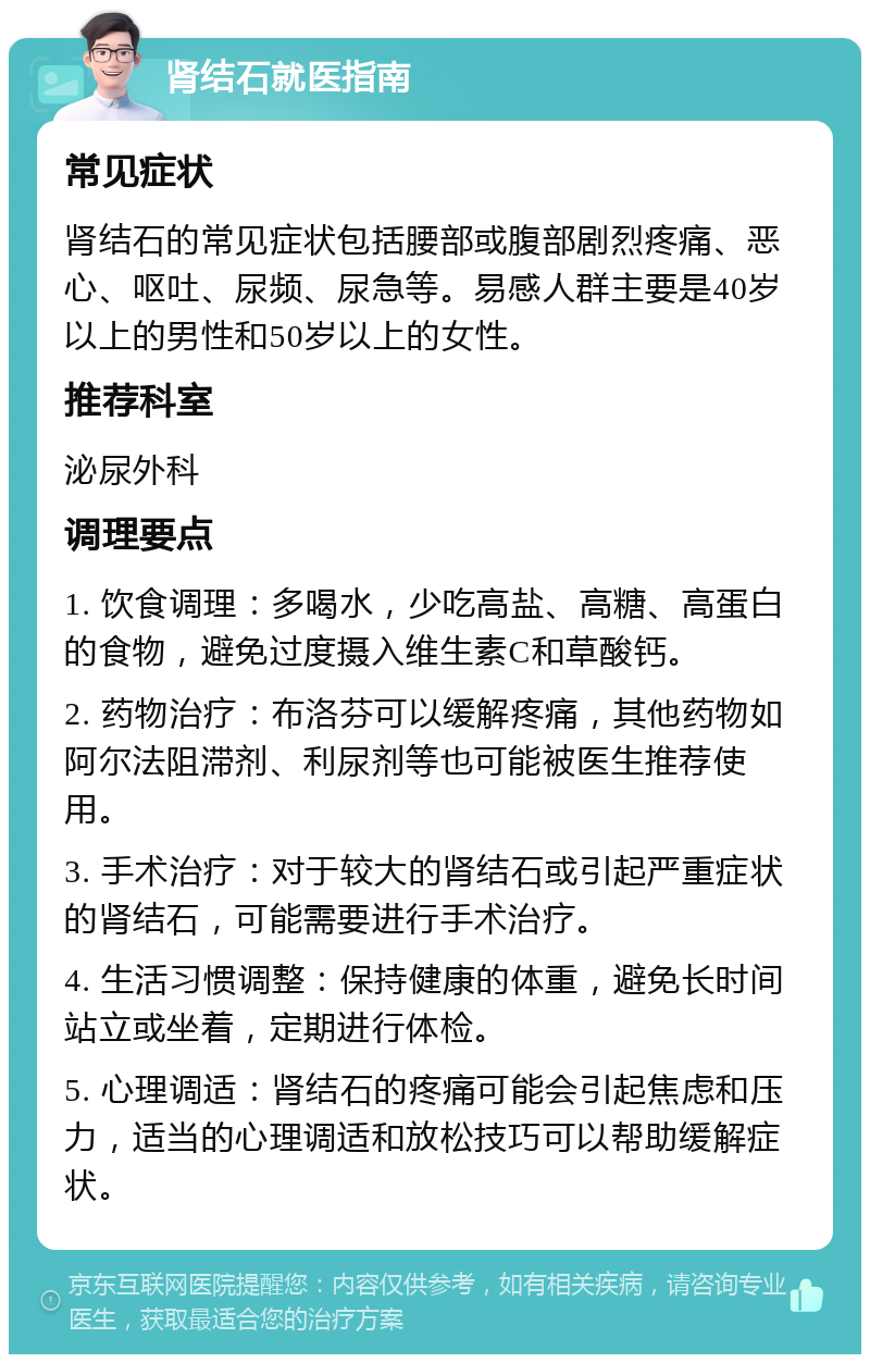 肾结石就医指南 常见症状 肾结石的常见症状包括腰部或腹部剧烈疼痛、恶心、呕吐、尿频、尿急等。易感人群主要是40岁以上的男性和50岁以上的女性。 推荐科室 泌尿外科 调理要点 1. 饮食调理：多喝水，少吃高盐、高糖、高蛋白的食物，避免过度摄入维生素C和草酸钙。 2. 药物治疗：布洛芬可以缓解疼痛，其他药物如阿尔法阻滞剂、利尿剂等也可能被医生推荐使用。 3. 手术治疗：对于较大的肾结石或引起严重症状的肾结石，可能需要进行手术治疗。 4. 生活习惯调整：保持健康的体重，避免长时间站立或坐着，定期进行体检。 5. 心理调适：肾结石的疼痛可能会引起焦虑和压力，适当的心理调适和放松技巧可以帮助缓解症状。