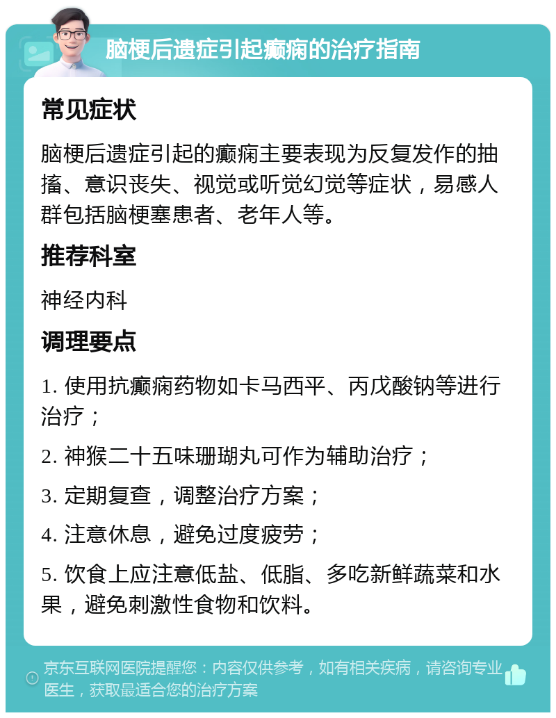 脑梗后遗症引起癫痫的治疗指南 常见症状 脑梗后遗症引起的癫痫主要表现为反复发作的抽搐、意识丧失、视觉或听觉幻觉等症状，易感人群包括脑梗塞患者、老年人等。 推荐科室 神经内科 调理要点 1. 使用抗癫痫药物如卡马西平、丙戊酸钠等进行治疗； 2. 神猴二十五味珊瑚丸可作为辅助治疗； 3. 定期复查，调整治疗方案； 4. 注意休息，避免过度疲劳； 5. 饮食上应注意低盐、低脂、多吃新鲜蔬菜和水果，避免刺激性食物和饮料。