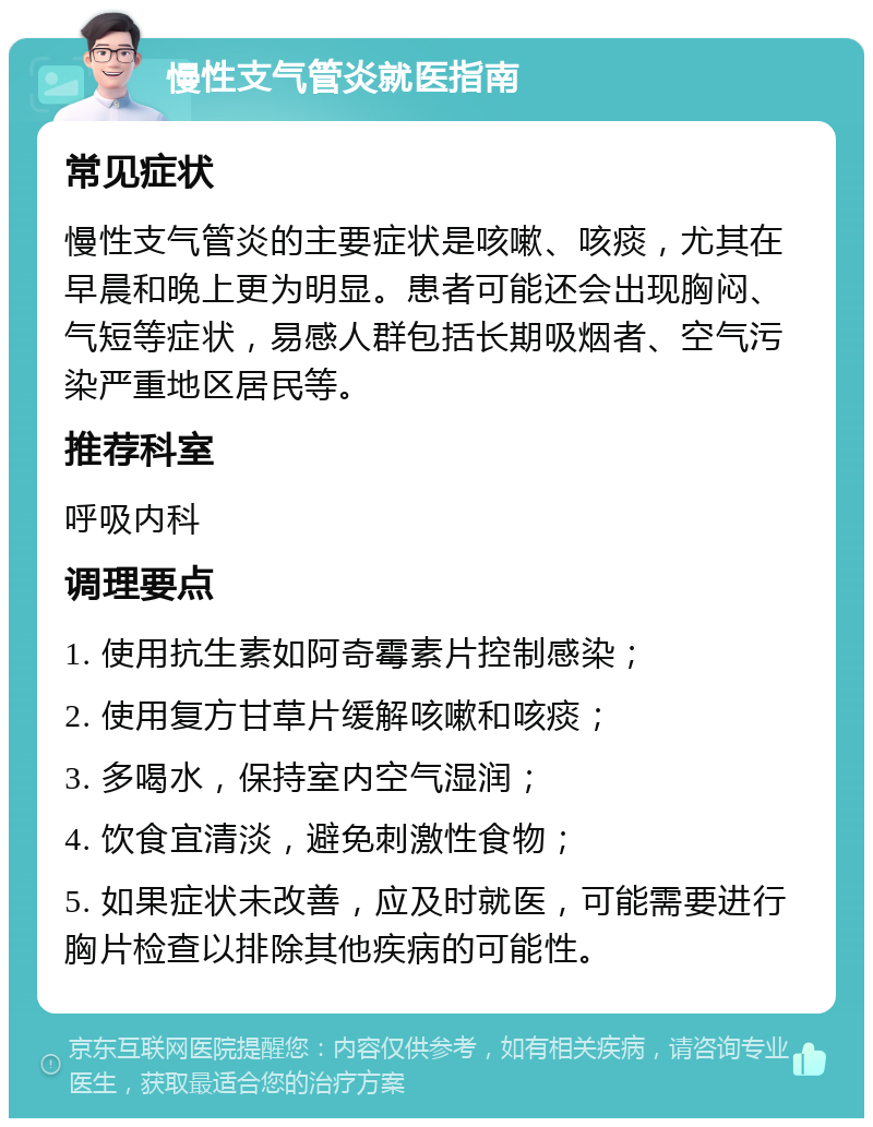 慢性支气管炎就医指南 常见症状 慢性支气管炎的主要症状是咳嗽、咳痰，尤其在早晨和晚上更为明显。患者可能还会出现胸闷、气短等症状，易感人群包括长期吸烟者、空气污染严重地区居民等。 推荐科室 呼吸内科 调理要点 1. 使用抗生素如阿奇霉素片控制感染； 2. 使用复方甘草片缓解咳嗽和咳痰； 3. 多喝水，保持室内空气湿润； 4. 饮食宜清淡，避免刺激性食物； 5. 如果症状未改善，应及时就医，可能需要进行胸片检查以排除其他疾病的可能性。