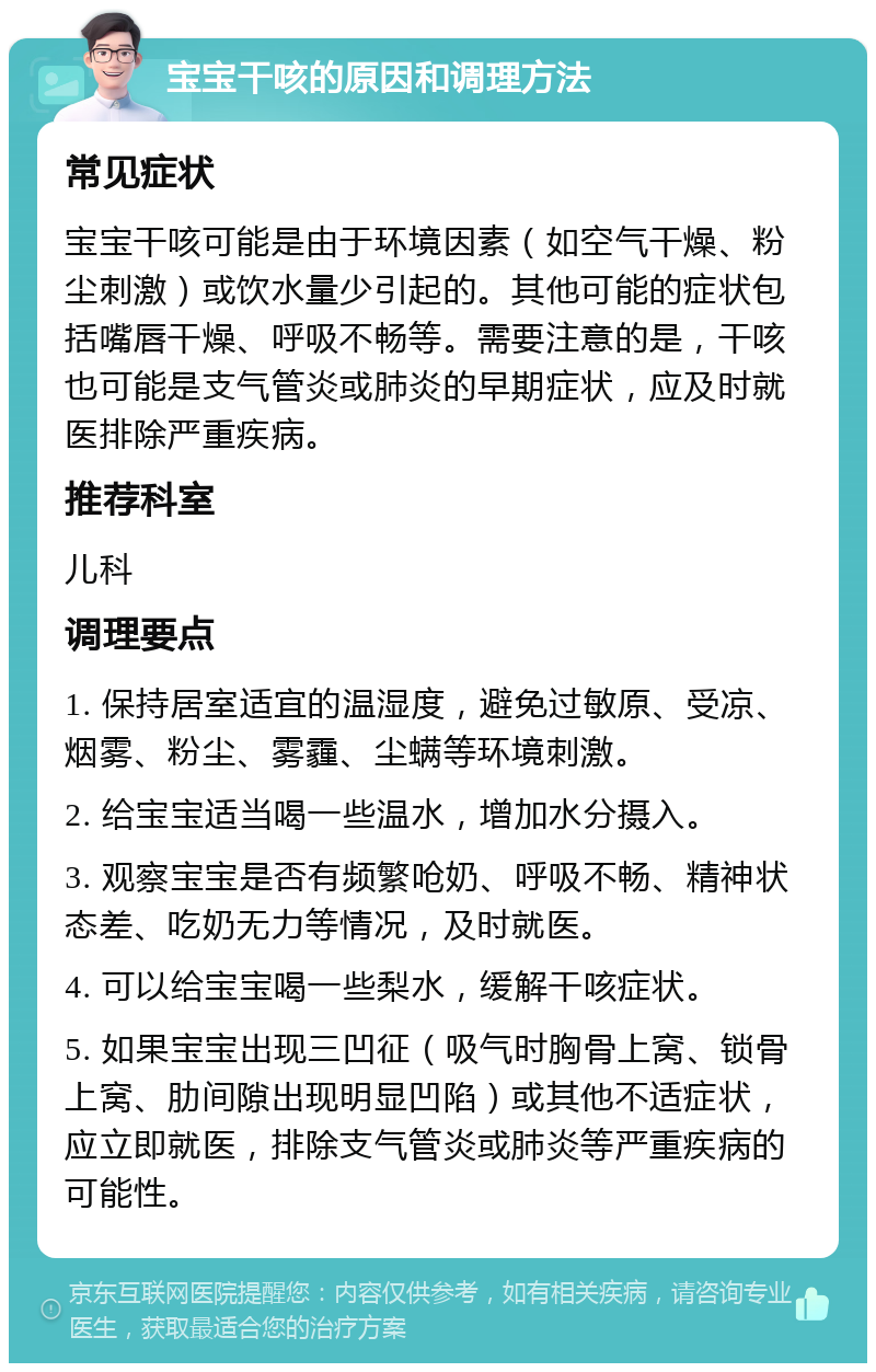 宝宝干咳的原因和调理方法 常见症状 宝宝干咳可能是由于环境因素（如空气干燥、粉尘刺激）或饮水量少引起的。其他可能的症状包括嘴唇干燥、呼吸不畅等。需要注意的是，干咳也可能是支气管炎或肺炎的早期症状，应及时就医排除严重疾病。 推荐科室 儿科 调理要点 1. 保持居室适宜的温湿度，避免过敏原、受凉、烟雾、粉尘、雾霾、尘螨等环境刺激。 2. 给宝宝适当喝一些温水，增加水分摄入。 3. 观察宝宝是否有频繁呛奶、呼吸不畅、精神状态差、吃奶无力等情况，及时就医。 4. 可以给宝宝喝一些梨水，缓解干咳症状。 5. 如果宝宝出现三凹征（吸气时胸骨上窝、锁骨上窝、肋间隙出现明显凹陷）或其他不适症状，应立即就医，排除支气管炎或肺炎等严重疾病的可能性。