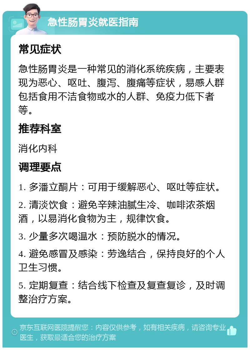 急性肠胃炎就医指南 常见症状 急性肠胃炎是一种常见的消化系统疾病，主要表现为恶心、呕吐、腹泻、腹痛等症状，易感人群包括食用不洁食物或水的人群、免疫力低下者等。 推荐科室 消化内科 调理要点 1. 多潘立酮片：可用于缓解恶心、呕吐等症状。 2. 清淡饮食：避免辛辣油腻生冷、咖啡浓茶烟酒，以易消化食物为主，规律饮食。 3. 少量多次喝温水：预防脱水的情况。 4. 避免感冒及感染：劳逸结合，保持良好的个人卫生习惯。 5. 定期复查：结合线下检查及复查复诊，及时调整治疗方案。