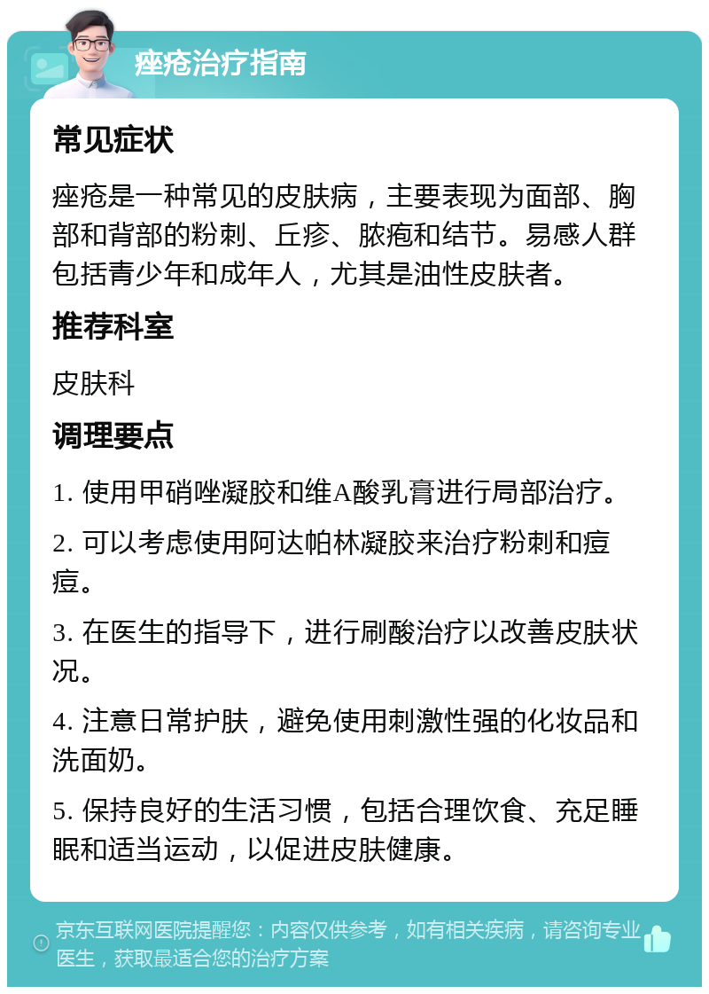 痤疮治疗指南 常见症状 痤疮是一种常见的皮肤病，主要表现为面部、胸部和背部的粉刺、丘疹、脓疱和结节。易感人群包括青少年和成年人，尤其是油性皮肤者。 推荐科室 皮肤科 调理要点 1. 使用甲硝唑凝胶和维A酸乳膏进行局部治疗。 2. 可以考虑使用阿达帕林凝胶来治疗粉刺和痘痘。 3. 在医生的指导下，进行刷酸治疗以改善皮肤状况。 4. 注意日常护肤，避免使用刺激性强的化妆品和洗面奶。 5. 保持良好的生活习惯，包括合理饮食、充足睡眠和适当运动，以促进皮肤健康。