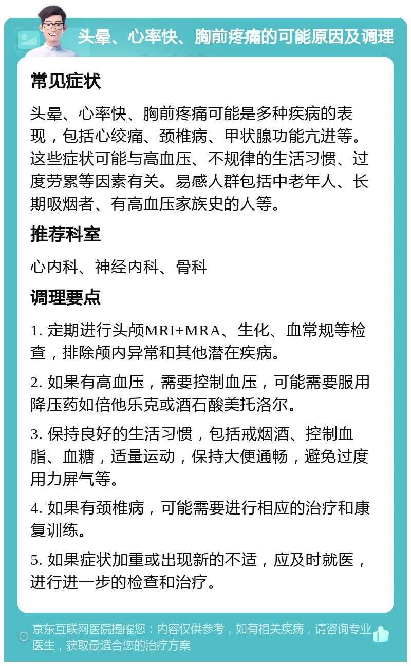 头晕、心率快、胸前疼痛的可能原因及调理 常见症状 头晕、心率快、胸前疼痛可能是多种疾病的表现，包括心绞痛、颈椎病、甲状腺功能亢进等。这些症状可能与高血压、不规律的生活习惯、过度劳累等因素有关。易感人群包括中老年人、长期吸烟者、有高血压家族史的人等。 推荐科室 心内科、神经内科、骨科 调理要点 1. 定期进行头颅MRI+MRA、生化、血常规等检查，排除颅内异常和其他潜在疾病。 2. 如果有高血压，需要控制血压，可能需要服用降压药如倍他乐克或酒石酸美托洛尔。 3. 保持良好的生活习惯，包括戒烟酒、控制血脂、血糖，适量运动，保持大便通畅，避免过度用力屏气等。 4. 如果有颈椎病，可能需要进行相应的治疗和康复训练。 5. 如果症状加重或出现新的不适，应及时就医，进行进一步的检查和治疗。