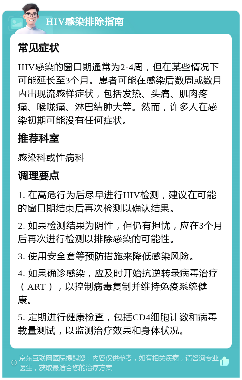 HIV感染排除指南 常见症状 HIV感染的窗口期通常为2-4周，但在某些情况下可能延长至3个月。患者可能在感染后数周或数月内出现流感样症状，包括发热、头痛、肌肉疼痛、喉咙痛、淋巴结肿大等。然而，许多人在感染初期可能没有任何症状。 推荐科室 感染科或性病科 调理要点 1. 在高危行为后尽早进行HIV检测，建议在可能的窗口期结束后再次检测以确认结果。 2. 如果检测结果为阴性，但仍有担忧，应在3个月后再次进行检测以排除感染的可能性。 3. 使用安全套等预防措施来降低感染风险。 4. 如果确诊感染，应及时开始抗逆转录病毒治疗（ART），以控制病毒复制并维持免疫系统健康。 5. 定期进行健康检查，包括CD4细胞计数和病毒载量测试，以监测治疗效果和身体状况。