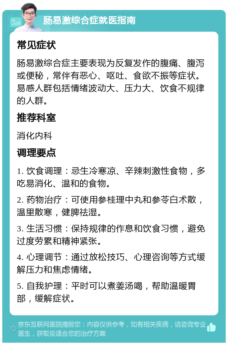 肠易激综合症就医指南 常见症状 肠易激综合症主要表现为反复发作的腹痛、腹泻或便秘，常伴有恶心、呕吐、食欲不振等症状。易感人群包括情绪波动大、压力大、饮食不规律的人群。 推荐科室 消化内科 调理要点 1. 饮食调理：忌生冷寒凉、辛辣刺激性食物，多吃易消化、温和的食物。 2. 药物治疗：可使用参桂理中丸和参苓白术散，温里散寒，健脾祛湿。 3. 生活习惯：保持规律的作息和饮食习惯，避免过度劳累和精神紧张。 4. 心理调节：通过放松技巧、心理咨询等方式缓解压力和焦虑情绪。 5. 自我护理：平时可以煮姜汤喝，帮助温暖胃部，缓解症状。