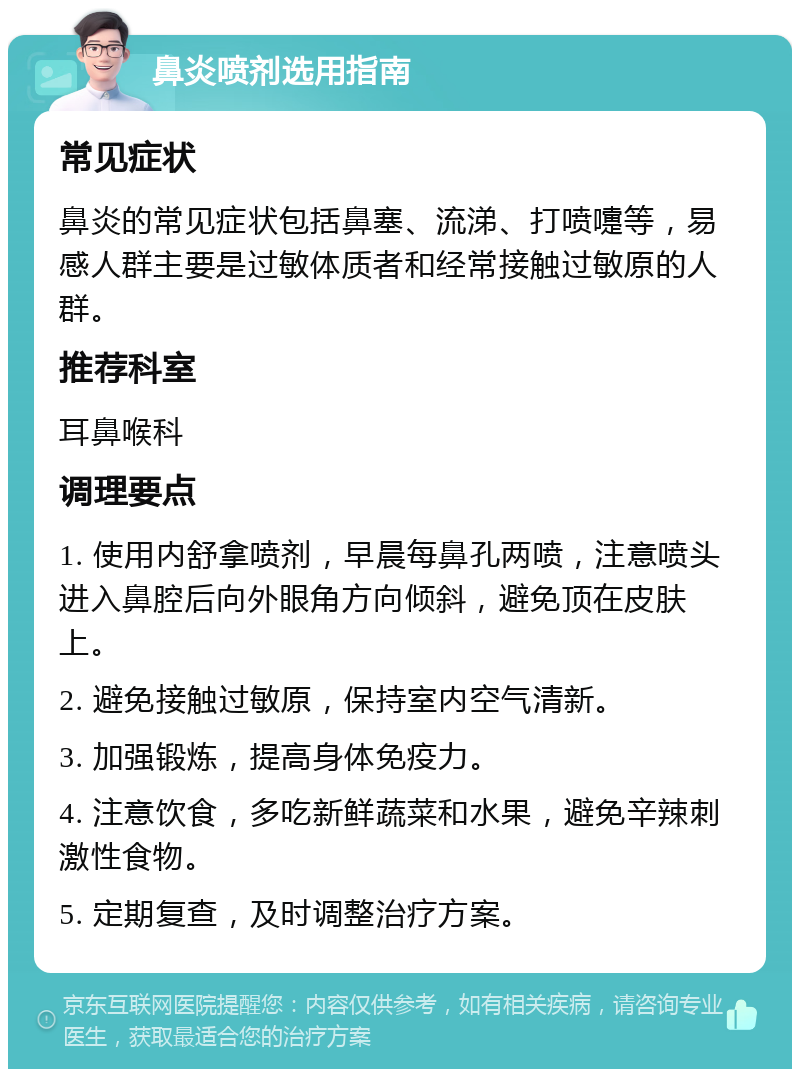 鼻炎喷剂选用指南 常见症状 鼻炎的常见症状包括鼻塞、流涕、打喷嚏等，易感人群主要是过敏体质者和经常接触过敏原的人群。 推荐科室 耳鼻喉科 调理要点 1. 使用内舒拿喷剂，早晨每鼻孔两喷，注意喷头进入鼻腔后向外眼角方向倾斜，避免顶在皮肤上。 2. 避免接触过敏原，保持室内空气清新。 3. 加强锻炼，提高身体免疫力。 4. 注意饮食，多吃新鲜蔬菜和水果，避免辛辣刺激性食物。 5. 定期复查，及时调整治疗方案。