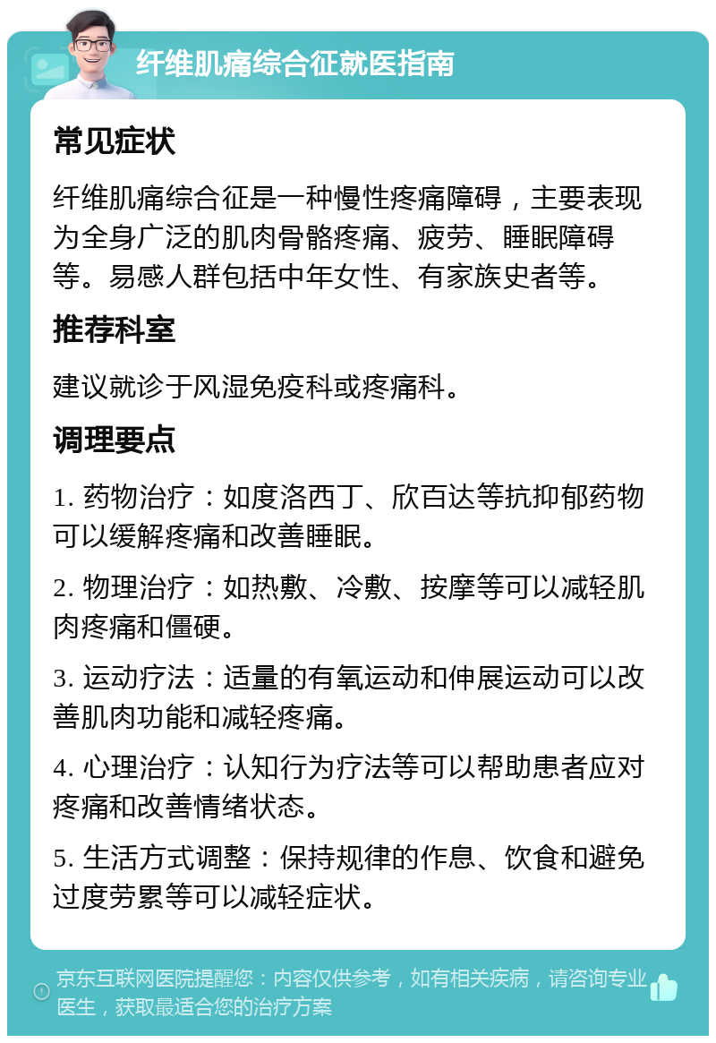 纤维肌痛综合征就医指南 常见症状 纤维肌痛综合征是一种慢性疼痛障碍，主要表现为全身广泛的肌肉骨骼疼痛、疲劳、睡眠障碍等。易感人群包括中年女性、有家族史者等。 推荐科室 建议就诊于风湿免疫科或疼痛科。 调理要点 1. 药物治疗：如度洛西丁、欣百达等抗抑郁药物可以缓解疼痛和改善睡眠。 2. 物理治疗：如热敷、冷敷、按摩等可以减轻肌肉疼痛和僵硬。 3. 运动疗法：适量的有氧运动和伸展运动可以改善肌肉功能和减轻疼痛。 4. 心理治疗：认知行为疗法等可以帮助患者应对疼痛和改善情绪状态。 5. 生活方式调整：保持规律的作息、饮食和避免过度劳累等可以减轻症状。