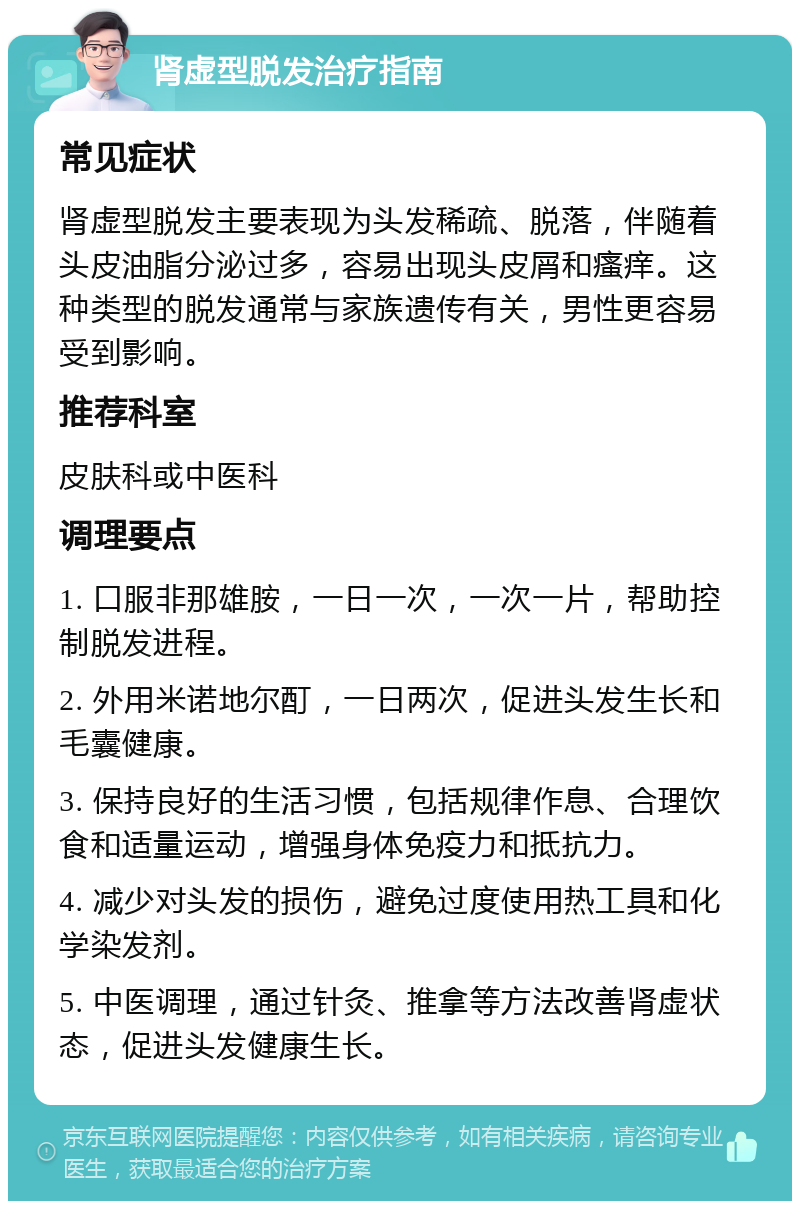 肾虚型脱发治疗指南 常见症状 肾虚型脱发主要表现为头发稀疏、脱落，伴随着头皮油脂分泌过多，容易出现头皮屑和瘙痒。这种类型的脱发通常与家族遗传有关，男性更容易受到影响。 推荐科室 皮肤科或中医科 调理要点 1. 口服非那雄胺，一日一次，一次一片，帮助控制脱发进程。 2. 外用米诺地尔酊，一日两次，促进头发生长和毛囊健康。 3. 保持良好的生活习惯，包括规律作息、合理饮食和适量运动，增强身体免疫力和抵抗力。 4. 减少对头发的损伤，避免过度使用热工具和化学染发剂。 5. 中医调理，通过针灸、推拿等方法改善肾虚状态，促进头发健康生长。