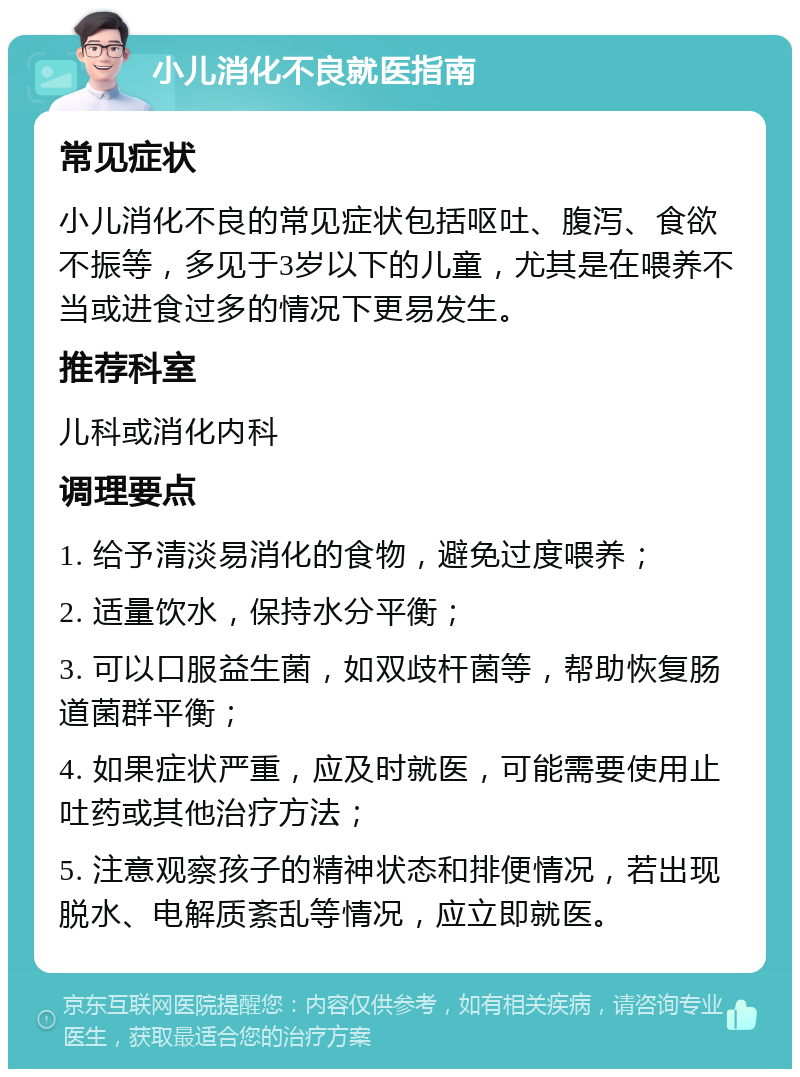 小儿消化不良就医指南 常见症状 小儿消化不良的常见症状包括呕吐、腹泻、食欲不振等，多见于3岁以下的儿童，尤其是在喂养不当或进食过多的情况下更易发生。 推荐科室 儿科或消化内科 调理要点 1. 给予清淡易消化的食物，避免过度喂养； 2. 适量饮水，保持水分平衡； 3. 可以口服益生菌，如双歧杆菌等，帮助恢复肠道菌群平衡； 4. 如果症状严重，应及时就医，可能需要使用止吐药或其他治疗方法； 5. 注意观察孩子的精神状态和排便情况，若出现脱水、电解质紊乱等情况，应立即就医。