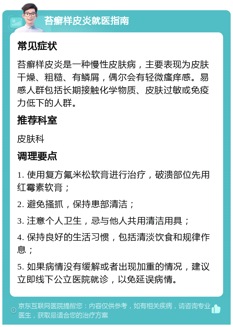 苔癣样皮炎就医指南 常见症状 苔癣样皮炎是一种慢性皮肤病，主要表现为皮肤干燥、粗糙、有鳞屑，偶尔会有轻微瘙痒感。易感人群包括长期接触化学物质、皮肤过敏或免疫力低下的人群。 推荐科室 皮肤科 调理要点 1. 使用复方氟米松软膏进行治疗，破溃部位先用红霉素软膏； 2. 避免搔抓，保持患部清洁； 3. 注意个人卫生，忌与他人共用清洁用具； 4. 保持良好的生活习惯，包括清淡饮食和规律作息； 5. 如果病情没有缓解或者出现加重的情况，建议立即线下公立医院就诊，以免延误病情。