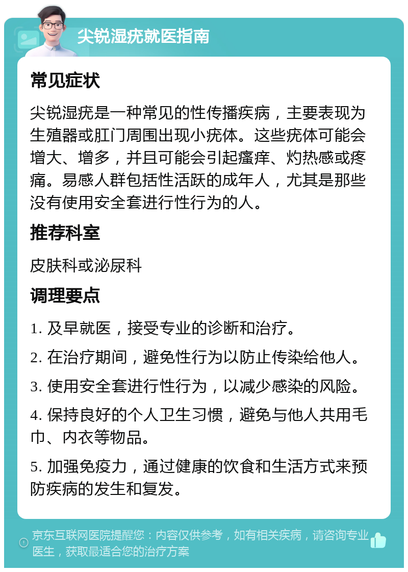 尖锐湿疣就医指南 常见症状 尖锐湿疣是一种常见的性传播疾病，主要表现为生殖器或肛门周围出现小疣体。这些疣体可能会增大、增多，并且可能会引起瘙痒、灼热感或疼痛。易感人群包括性活跃的成年人，尤其是那些没有使用安全套进行性行为的人。 推荐科室 皮肤科或泌尿科 调理要点 1. 及早就医，接受专业的诊断和治疗。 2. 在治疗期间，避免性行为以防止传染给他人。 3. 使用安全套进行性行为，以减少感染的风险。 4. 保持良好的个人卫生习惯，避免与他人共用毛巾、内衣等物品。 5. 加强免疫力，通过健康的饮食和生活方式来预防疾病的发生和复发。