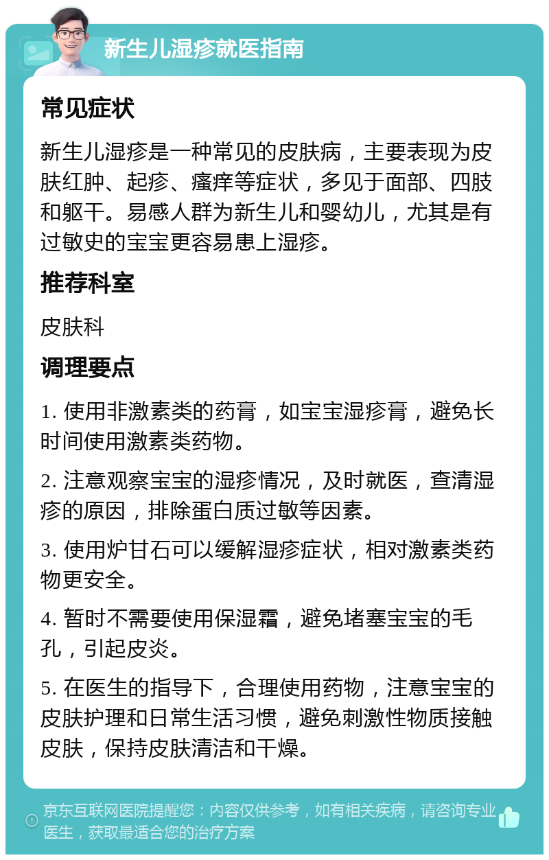 新生儿湿疹就医指南 常见症状 新生儿湿疹是一种常见的皮肤病，主要表现为皮肤红肿、起疹、瘙痒等症状，多见于面部、四肢和躯干。易感人群为新生儿和婴幼儿，尤其是有过敏史的宝宝更容易患上湿疹。 推荐科室 皮肤科 调理要点 1. 使用非激素类的药膏，如宝宝湿疹膏，避免长时间使用激素类药物。 2. 注意观察宝宝的湿疹情况，及时就医，查清湿疹的原因，排除蛋白质过敏等因素。 3. 使用炉甘石可以缓解湿疹症状，相对激素类药物更安全。 4. 暂时不需要使用保湿霜，避免堵塞宝宝的毛孔，引起皮炎。 5. 在医生的指导下，合理使用药物，注意宝宝的皮肤护理和日常生活习惯，避免刺激性物质接触皮肤，保持皮肤清洁和干燥。