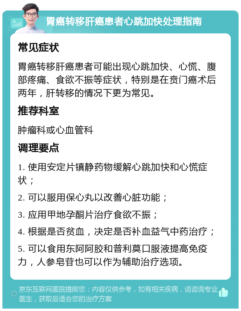 胃癌转移肝癌患者心跳加快处理指南 常见症状 胃癌转移肝癌患者可能出现心跳加快、心慌、腹部疼痛、食欲不振等症状，特别是在贲门癌术后两年，肝转移的情况下更为常见。 推荐科室 肿瘤科或心血管科 调理要点 1. 使用安定片镇静药物缓解心跳加快和心慌症状； 2. 可以服用保心丸以改善心脏功能； 3. 应用甲地孕酮片治疗食欲不振； 4. 根据是否贫血，决定是否补血益气中药治疗； 5. 可以食用东阿阿胶和普利莫口服液提高免疫力，人参皂苷也可以作为辅助治疗选项。