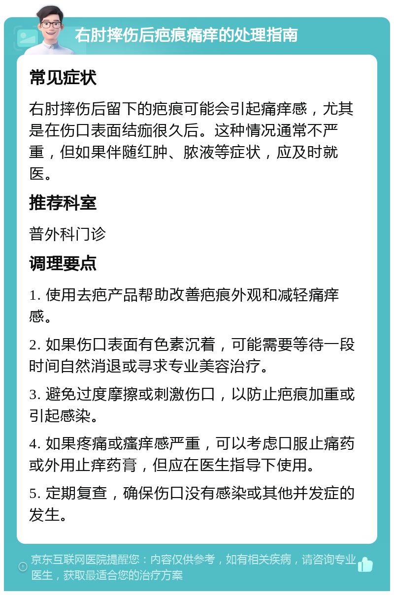 右肘摔伤后疤痕痛痒的处理指南 常见症状 右肘摔伤后留下的疤痕可能会引起痛痒感，尤其是在伤口表面结痂很久后。这种情况通常不严重，但如果伴随红肿、脓液等症状，应及时就医。 推荐科室 普外科门诊 调理要点 1. 使用去疤产品帮助改善疤痕外观和减轻痛痒感。 2. 如果伤口表面有色素沉着，可能需要等待一段时间自然消退或寻求专业美容治疗。 3. 避免过度摩擦或刺激伤口，以防止疤痕加重或引起感染。 4. 如果疼痛或瘙痒感严重，可以考虑口服止痛药或外用止痒药膏，但应在医生指导下使用。 5. 定期复查，确保伤口没有感染或其他并发症的发生。