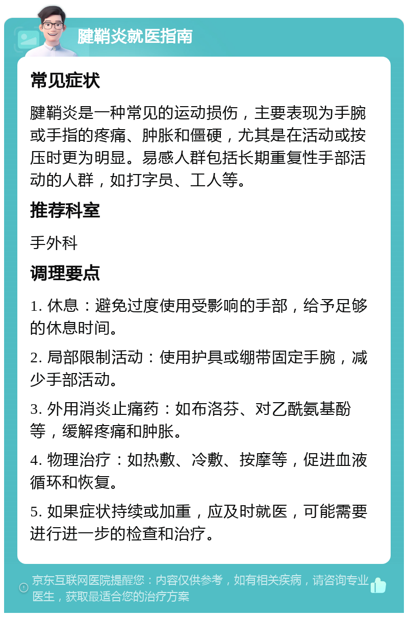 腱鞘炎就医指南 常见症状 腱鞘炎是一种常见的运动损伤，主要表现为手腕或手指的疼痛、肿胀和僵硬，尤其是在活动或按压时更为明显。易感人群包括长期重复性手部活动的人群，如打字员、工人等。 推荐科室 手外科 调理要点 1. 休息：避免过度使用受影响的手部，给予足够的休息时间。 2. 局部限制活动：使用护具或绷带固定手腕，减少手部活动。 3. 外用消炎止痛药：如布洛芬、对乙酰氨基酚等，缓解疼痛和肿胀。 4. 物理治疗：如热敷、冷敷、按摩等，促进血液循环和恢复。 5. 如果症状持续或加重，应及时就医，可能需要进行进一步的检查和治疗。