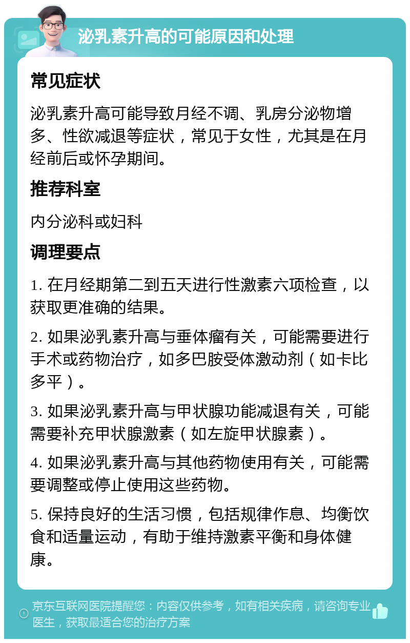 泌乳素升高的可能原因和处理 常见症状 泌乳素升高可能导致月经不调、乳房分泌物增多、性欲减退等症状，常见于女性，尤其是在月经前后或怀孕期间。 推荐科室 内分泌科或妇科 调理要点 1. 在月经期第二到五天进行性激素六项检查，以获取更准确的结果。 2. 如果泌乳素升高与垂体瘤有关，可能需要进行手术或药物治疗，如多巴胺受体激动剂（如卡比多平）。 3. 如果泌乳素升高与甲状腺功能减退有关，可能需要补充甲状腺激素（如左旋甲状腺素）。 4. 如果泌乳素升高与其他药物使用有关，可能需要调整或停止使用这些药物。 5. 保持良好的生活习惯，包括规律作息、均衡饮食和适量运动，有助于维持激素平衡和身体健康。