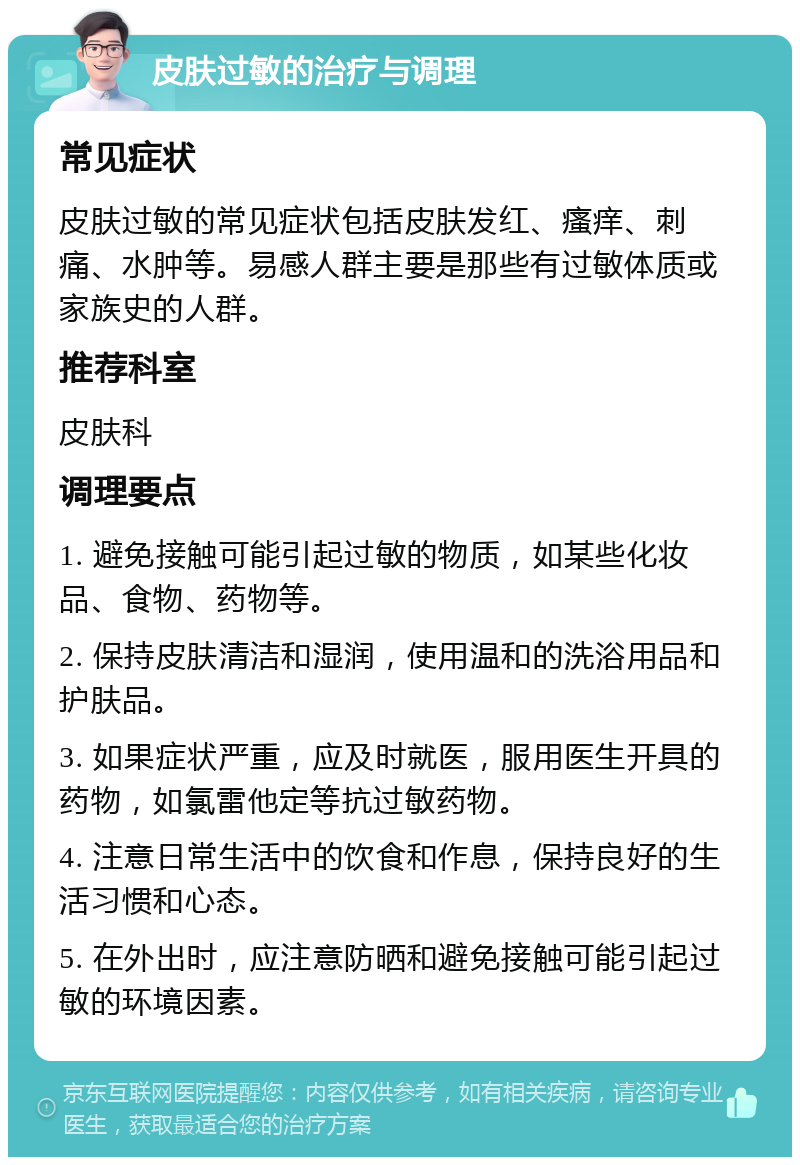 皮肤过敏的治疗与调理 常见症状 皮肤过敏的常见症状包括皮肤发红、瘙痒、刺痛、水肿等。易感人群主要是那些有过敏体质或家族史的人群。 推荐科室 皮肤科 调理要点 1. 避免接触可能引起过敏的物质，如某些化妆品、食物、药物等。 2. 保持皮肤清洁和湿润，使用温和的洗浴用品和护肤品。 3. 如果症状严重，应及时就医，服用医生开具的药物，如氯雷他定等抗过敏药物。 4. 注意日常生活中的饮食和作息，保持良好的生活习惯和心态。 5. 在外出时，应注意防晒和避免接触可能引起过敏的环境因素。