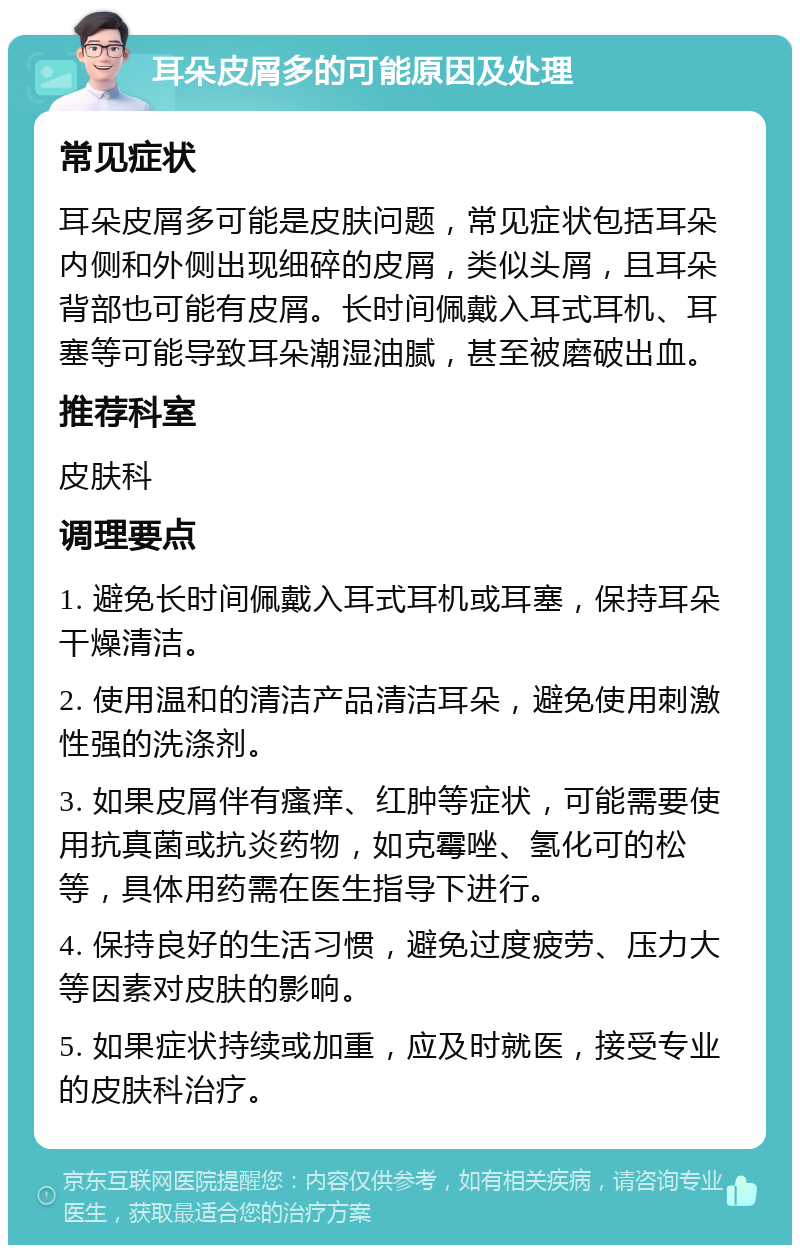 耳朵皮屑多的可能原因及处理 常见症状 耳朵皮屑多可能是皮肤问题，常见症状包括耳朵内侧和外侧出现细碎的皮屑，类似头屑，且耳朵背部也可能有皮屑。长时间佩戴入耳式耳机、耳塞等可能导致耳朵潮湿油腻，甚至被磨破出血。 推荐科室 皮肤科 调理要点 1. 避免长时间佩戴入耳式耳机或耳塞，保持耳朵干燥清洁。 2. 使用温和的清洁产品清洁耳朵，避免使用刺激性强的洗涤剂。 3. 如果皮屑伴有瘙痒、红肿等症状，可能需要使用抗真菌或抗炎药物，如克霉唑、氢化可的松等，具体用药需在医生指导下进行。 4. 保持良好的生活习惯，避免过度疲劳、压力大等因素对皮肤的影响。 5. 如果症状持续或加重，应及时就医，接受专业的皮肤科治疗。