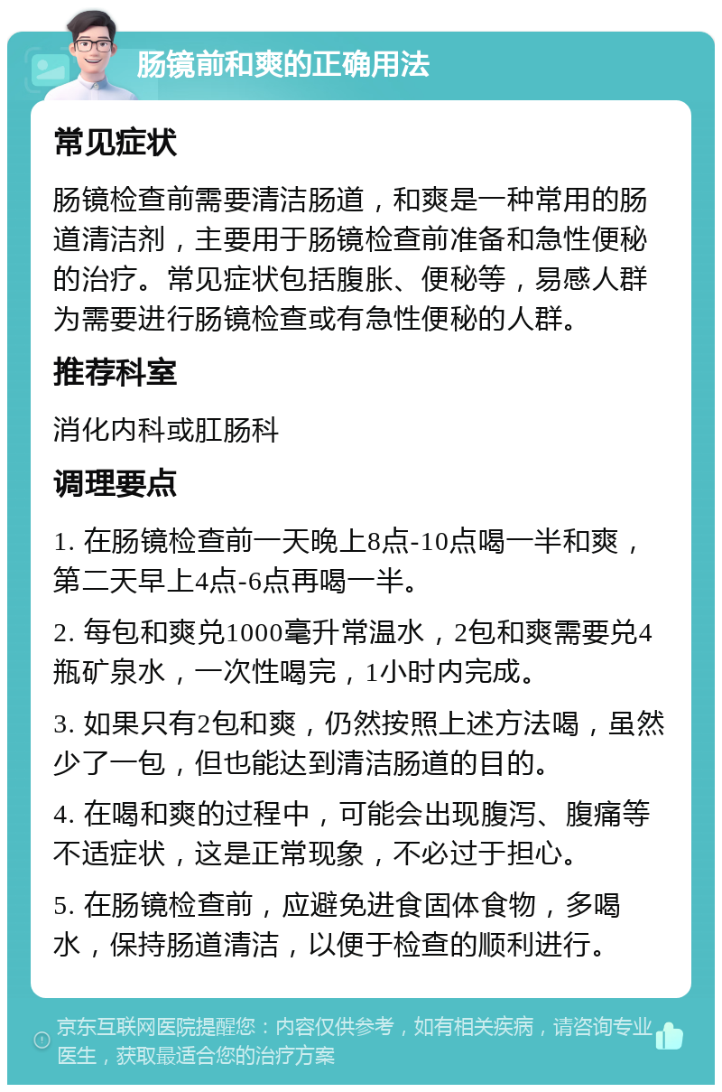 肠镜前和爽的正确用法 常见症状 肠镜检查前需要清洁肠道，和爽是一种常用的肠道清洁剂，主要用于肠镜检查前准备和急性便秘的治疗。常见症状包括腹胀、便秘等，易感人群为需要进行肠镜检查或有急性便秘的人群。 推荐科室 消化内科或肛肠科 调理要点 1. 在肠镜检查前一天晚上8点-10点喝一半和爽，第二天早上4点-6点再喝一半。 2. 每包和爽兑1000毫升常温水，2包和爽需要兑4瓶矿泉水，一次性喝完，1小时内完成。 3. 如果只有2包和爽，仍然按照上述方法喝，虽然少了一包，但也能达到清洁肠道的目的。 4. 在喝和爽的过程中，可能会出现腹泻、腹痛等不适症状，这是正常现象，不必过于担心。 5. 在肠镜检查前，应避免进食固体食物，多喝水，保持肠道清洁，以便于检查的顺利进行。