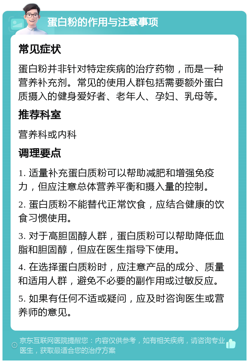 蛋白粉的作用与注意事项 常见症状 蛋白粉并非针对特定疾病的治疗药物，而是一种营养补充剂。常见的使用人群包括需要额外蛋白质摄入的健身爱好者、老年人、孕妇、乳母等。 推荐科室 营养科或内科 调理要点 1. 适量补充蛋白质粉可以帮助减肥和增强免疫力，但应注意总体营养平衡和摄入量的控制。 2. 蛋白质粉不能替代正常饮食，应结合健康的饮食习惯使用。 3. 对于高胆固醇人群，蛋白质粉可以帮助降低血脂和胆固醇，但应在医生指导下使用。 4. 在选择蛋白质粉时，应注意产品的成分、质量和适用人群，避免不必要的副作用或过敏反应。 5. 如果有任何不适或疑问，应及时咨询医生或营养师的意见。