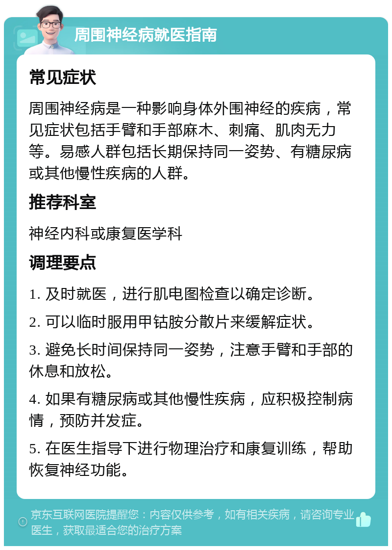 周围神经病就医指南 常见症状 周围神经病是一种影响身体外围神经的疾病，常见症状包括手臂和手部麻木、刺痛、肌肉无力等。易感人群包括长期保持同一姿势、有糖尿病或其他慢性疾病的人群。 推荐科室 神经内科或康复医学科 调理要点 1. 及时就医，进行肌电图检查以确定诊断。 2. 可以临时服用甲钴胺分散片来缓解症状。 3. 避免长时间保持同一姿势，注意手臂和手部的休息和放松。 4. 如果有糖尿病或其他慢性疾病，应积极控制病情，预防并发症。 5. 在医生指导下进行物理治疗和康复训练，帮助恢复神经功能。