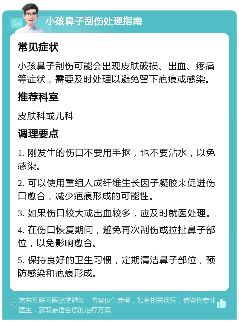 小孩鼻子刮伤处理指南 常见症状 小孩鼻子刮伤可能会出现皮肤破损、出血、疼痛等症状，需要及时处理以避免留下疤痕或感染。 推荐科室 皮肤科或儿科 调理要点 1. 刚发生的伤口不要用手抠，也不要沾水，以免感染。 2. 可以使用重组人成纤维生长因子凝胶来促进伤口愈合，减少疤痕形成的可能性。 3. 如果伤口较大或出血较多，应及时就医处理。 4. 在伤口恢复期间，避免再次刮伤或拉扯鼻子部位，以免影响愈合。 5. 保持良好的卫生习惯，定期清洁鼻子部位，预防感染和疤痕形成。