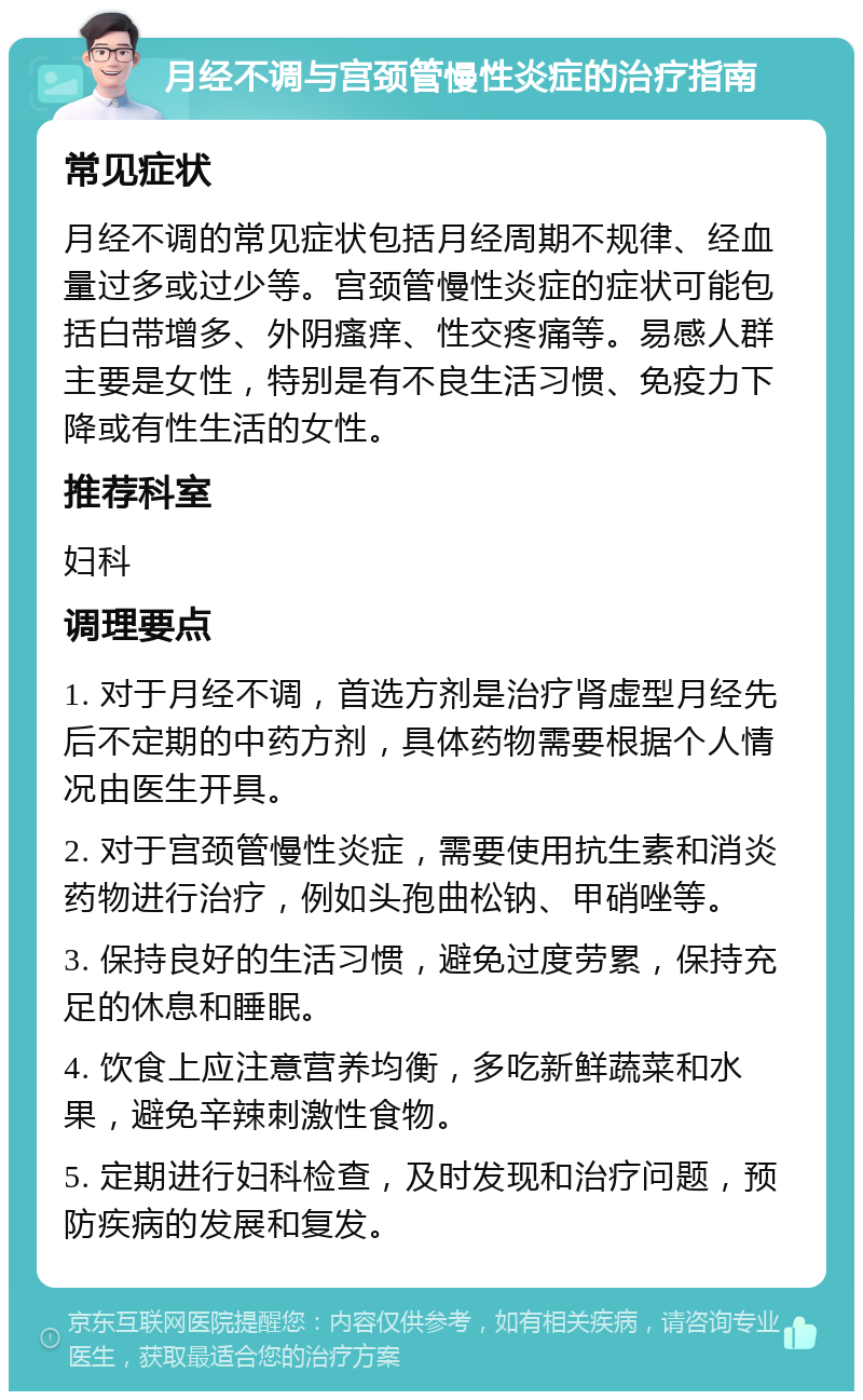 月经不调与宫颈管慢性炎症的治疗指南 常见症状 月经不调的常见症状包括月经周期不规律、经血量过多或过少等。宫颈管慢性炎症的症状可能包括白带增多、外阴瘙痒、性交疼痛等。易感人群主要是女性，特别是有不良生活习惯、免疫力下降或有性生活的女性。 推荐科室 妇科 调理要点 1. 对于月经不调，首选方剂是治疗肾虚型月经先后不定期的中药方剂，具体药物需要根据个人情况由医生开具。 2. 对于宫颈管慢性炎症，需要使用抗生素和消炎药物进行治疗，例如头孢曲松钠、甲硝唑等。 3. 保持良好的生活习惯，避免过度劳累，保持充足的休息和睡眠。 4. 饮食上应注意营养均衡，多吃新鲜蔬菜和水果，避免辛辣刺激性食物。 5. 定期进行妇科检查，及时发现和治疗问题，预防疾病的发展和复发。