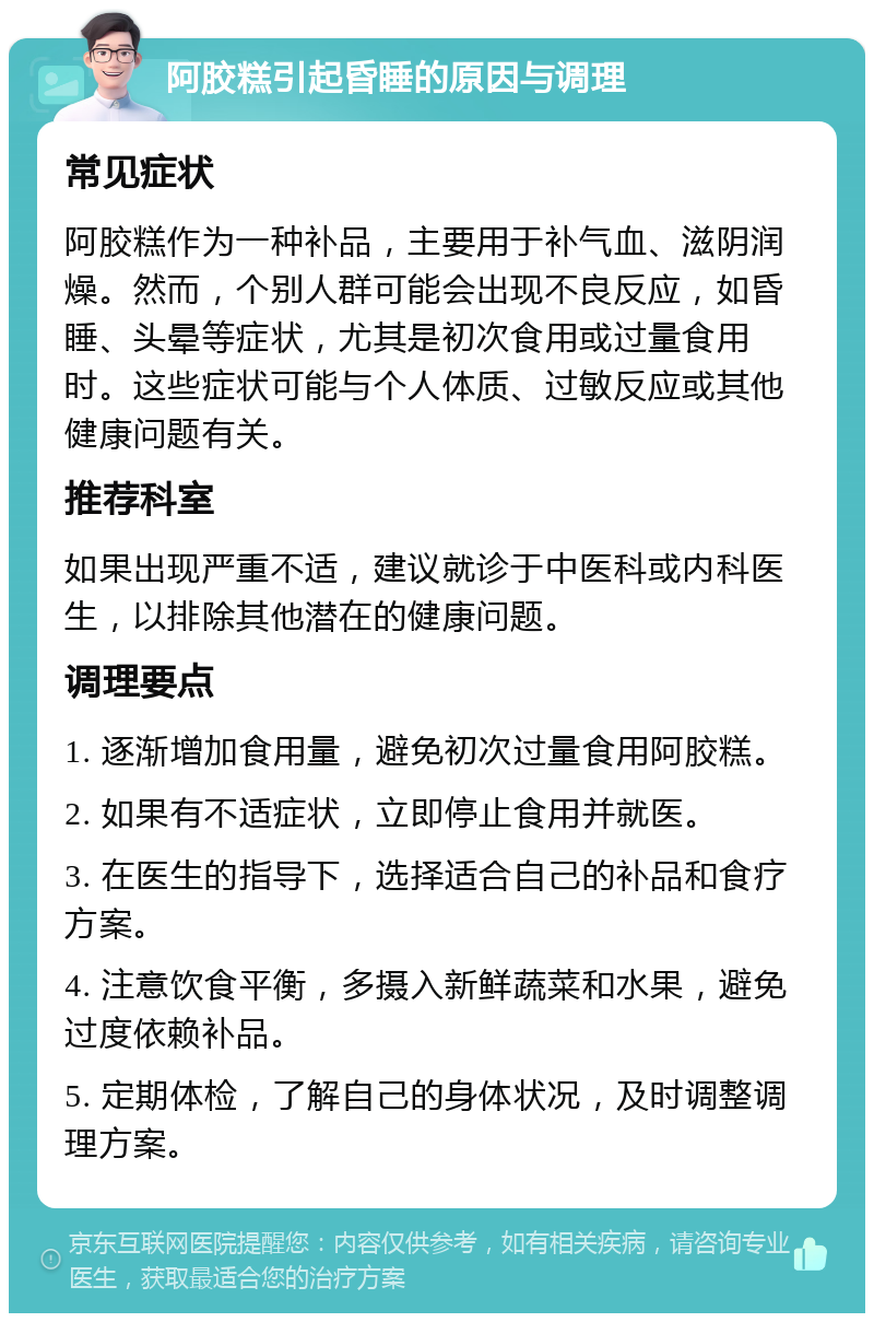 阿胶糕引起昏睡的原因与调理 常见症状 阿胶糕作为一种补品，主要用于补气血、滋阴润燥。然而，个别人群可能会出现不良反应，如昏睡、头晕等症状，尤其是初次食用或过量食用时。这些症状可能与个人体质、过敏反应或其他健康问题有关。 推荐科室 如果出现严重不适，建议就诊于中医科或内科医生，以排除其他潜在的健康问题。 调理要点 1. 逐渐增加食用量，避免初次过量食用阿胶糕。 2. 如果有不适症状，立即停止食用并就医。 3. 在医生的指导下，选择适合自己的补品和食疗方案。 4. 注意饮食平衡，多摄入新鲜蔬菜和水果，避免过度依赖补品。 5. 定期体检，了解自己的身体状况，及时调整调理方案。