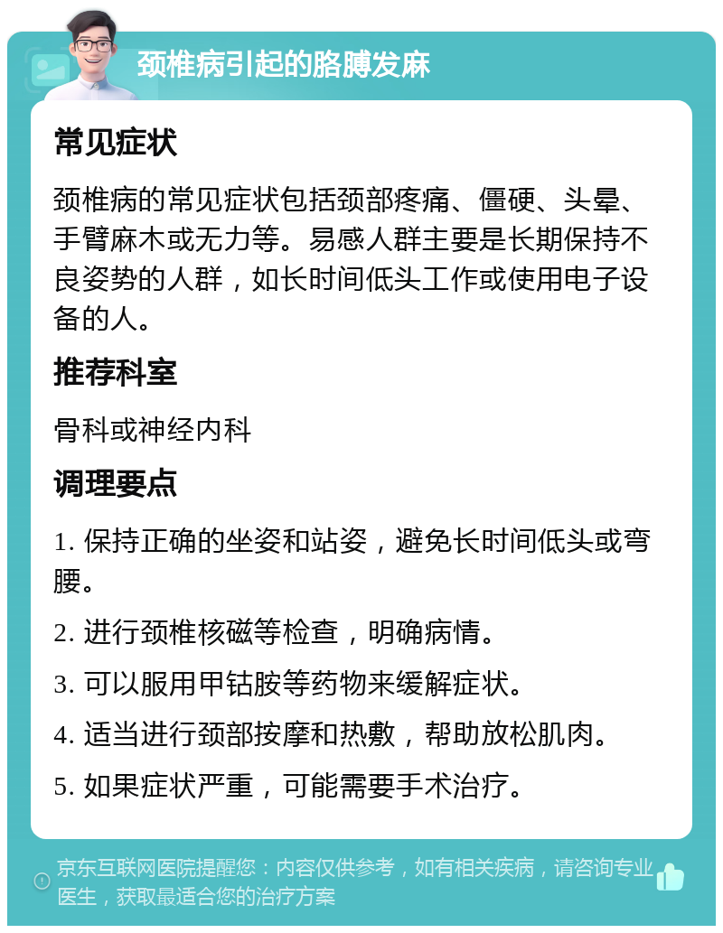 颈椎病引起的胳膊发麻 常见症状 颈椎病的常见症状包括颈部疼痛、僵硬、头晕、手臂麻木或无力等。易感人群主要是长期保持不良姿势的人群，如长时间低头工作或使用电子设备的人。 推荐科室 骨科或神经内科 调理要点 1. 保持正确的坐姿和站姿，避免长时间低头或弯腰。 2. 进行颈椎核磁等检查，明确病情。 3. 可以服用甲钴胺等药物来缓解症状。 4. 适当进行颈部按摩和热敷，帮助放松肌肉。 5. 如果症状严重，可能需要手术治疗。