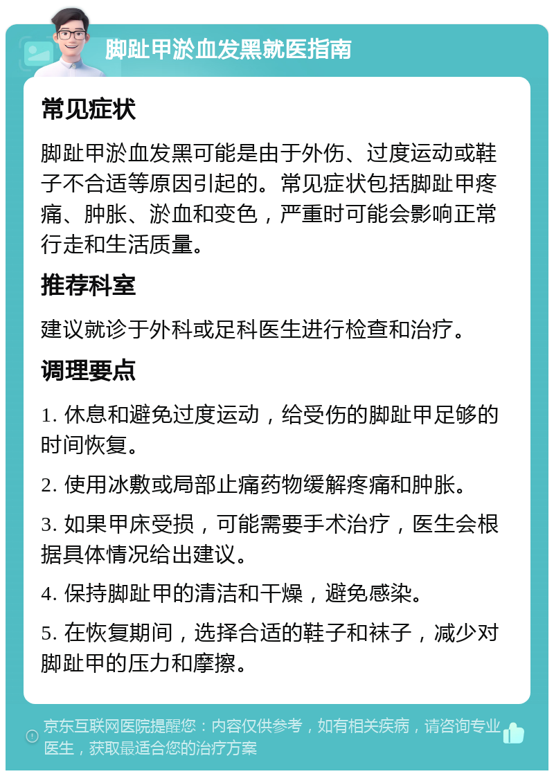 脚趾甲淤血发黑就医指南 常见症状 脚趾甲淤血发黑可能是由于外伤、过度运动或鞋子不合适等原因引起的。常见症状包括脚趾甲疼痛、肿胀、淤血和变色，严重时可能会影响正常行走和生活质量。 推荐科室 建议就诊于外科或足科医生进行检查和治疗。 调理要点 1. 休息和避免过度运动，给受伤的脚趾甲足够的时间恢复。 2. 使用冰敷或局部止痛药物缓解疼痛和肿胀。 3. 如果甲床受损，可能需要手术治疗，医生会根据具体情况给出建议。 4. 保持脚趾甲的清洁和干燥，避免感染。 5. 在恢复期间，选择合适的鞋子和袜子，减少对脚趾甲的压力和摩擦。