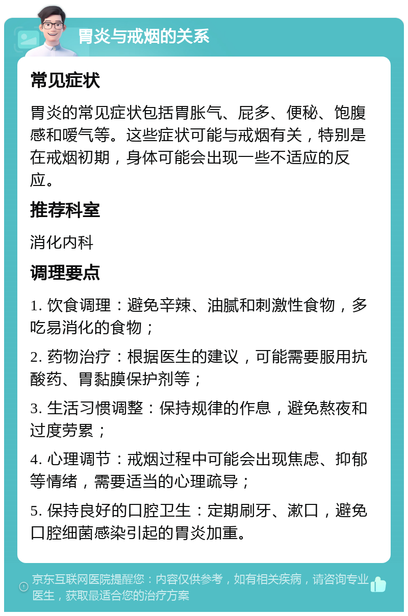 胃炎与戒烟的关系 常见症状 胃炎的常见症状包括胃胀气、屁多、便秘、饱腹感和嗳气等。这些症状可能与戒烟有关，特别是在戒烟初期，身体可能会出现一些不适应的反应。 推荐科室 消化内科 调理要点 1. 饮食调理：避免辛辣、油腻和刺激性食物，多吃易消化的食物； 2. 药物治疗：根据医生的建议，可能需要服用抗酸药、胃黏膜保护剂等； 3. 生活习惯调整：保持规律的作息，避免熬夜和过度劳累； 4. 心理调节：戒烟过程中可能会出现焦虑、抑郁等情绪，需要适当的心理疏导； 5. 保持良好的口腔卫生：定期刷牙、漱口，避免口腔细菌感染引起的胃炎加重。