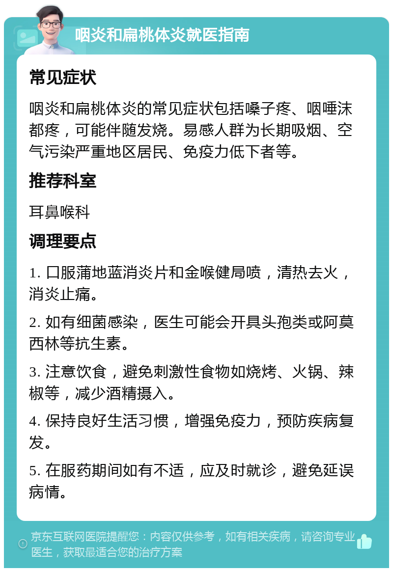 咽炎和扁桃体炎就医指南 常见症状 咽炎和扁桃体炎的常见症状包括嗓子疼、咽唾沫都疼，可能伴随发烧。易感人群为长期吸烟、空气污染严重地区居民、免疫力低下者等。 推荐科室 耳鼻喉科 调理要点 1. 口服蒲地蓝消炎片和金喉健局喷，清热去火，消炎止痛。 2. 如有细菌感染，医生可能会开具头孢类或阿莫西林等抗生素。 3. 注意饮食，避免刺激性食物如烧烤、火锅、辣椒等，减少酒精摄入。 4. 保持良好生活习惯，增强免疫力，预防疾病复发。 5. 在服药期间如有不适，应及时就诊，避免延误病情。